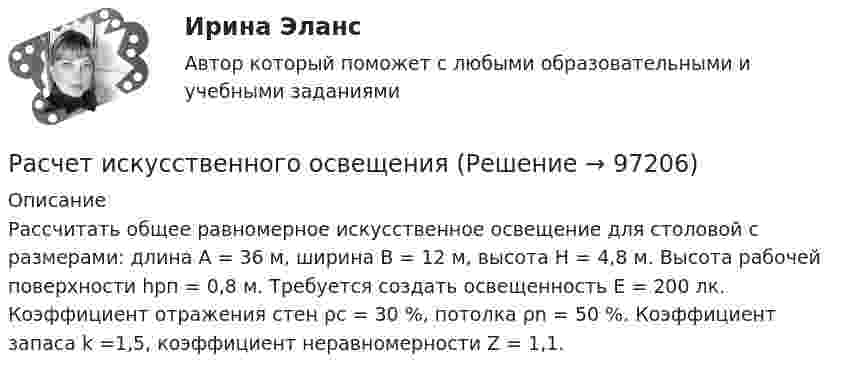      
            Описание
            Рассчитать общее равномерное искусственное освещение для столовой с размерами: длина А = 36 м, ширина В = 12 м, высота Н = 4,8 м. Высота рабочей поверхности hрп = 0,8 м. Требуется создать освещенность Е = 200 лк. Коэффициент отражения стен ρc = 30 %, потолка ρn = 50 %. Коэффициент запаса k =1,5, коэффициент неравномерности Z = 1,1.    
            
            
            Расчет и проектирование якорного устройства (Расчетно-графическая работа 1, ВГУВТ)Расчет искусственного освещенияРАСЧЁТ ИСКУССТВЕННОГО ОСВЕЩЕНИЯ 6 вариантРАСЧЁТ КАТОДНОГО УЗЛАРасчет количества сырья и готовой продукции в кишечном цехеРасчет колонны К-2 установки ЦГФУ-3Расчет круглого ступенчатого вала на прочность и жесткость при крученииРасчет динамических пластовых давлений в экранированном пласте - построение карты изобар. (ГДИС)Расчет длины летной полосы в местных условиях аэродрома Вариант 8расчет защитного заземленияРасчет защиты параллельных линий напряжением 35 кВ (контрольная работа). Курс – Релейная защита и Автоматизация Энергосистем (сокращенная программа) ИДДО НИУ МЭИ Расчет и выбор молниезащиты (вариант 15)Расчет и выбор схем измерительных преобразователей температуры судовых ИИС (Вариант 10, ГУМиРФ)Расчет и конструирование крупноразмерных железобетонных свод-оболочек (Расчетно-графическая работа)