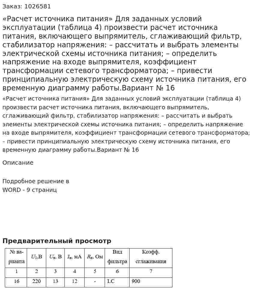 «Расчет источника питания» Для заданных условий эксплуатации (таблица 4) произвести расчет источника питания, включающего выпрямитель, сглаживающий фильтр, стабилизатор напряжения: – рассчитать и выбрать элементы электрической схемы источника питания; – определить напряжение на входе выпрямителя, коэффициент трансформации сетевого трансформатора; – привести принципиальную электрическую схему источника питания, его временную диаграмму работы.Вариант № 16 