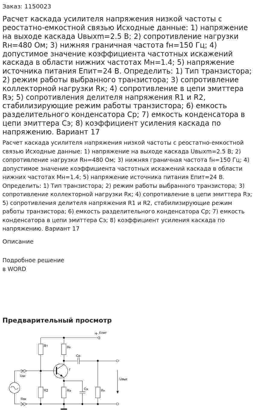 Расчет каскада усилителя напряжения низкой частоты с реостатно-емкостной связью Исходные данные: 1) напряжение на выходе каскада Uвыхm=2.5 B; 2) сопротивление нагрузки Rн=480 Ом; 3) нижняя граничная частота fн=150 Гц;   4) допустимое значение коэффициента частотных искажений каскада в области нижних частотах Mн=1.4; 5) напряжение источника питания Eпит=24 B. Определить: 1) Тип транзистора; 2) режим работы выбранного транзистора;  3) сопротивление коллекторной нагрузки Rк; 4) сопротивление в цепи  эмиттера Rэ; 5) сопротивления делителя напряжения R1 и R2, стабилизирующие режим работы транзистора; 6) емкость разделительного конденсатора Cр;  7) емкость конденсатора в цепи эмиттера Cэ; 8) коэффициент усиления каскада по напряжению.   Вариант 17 
