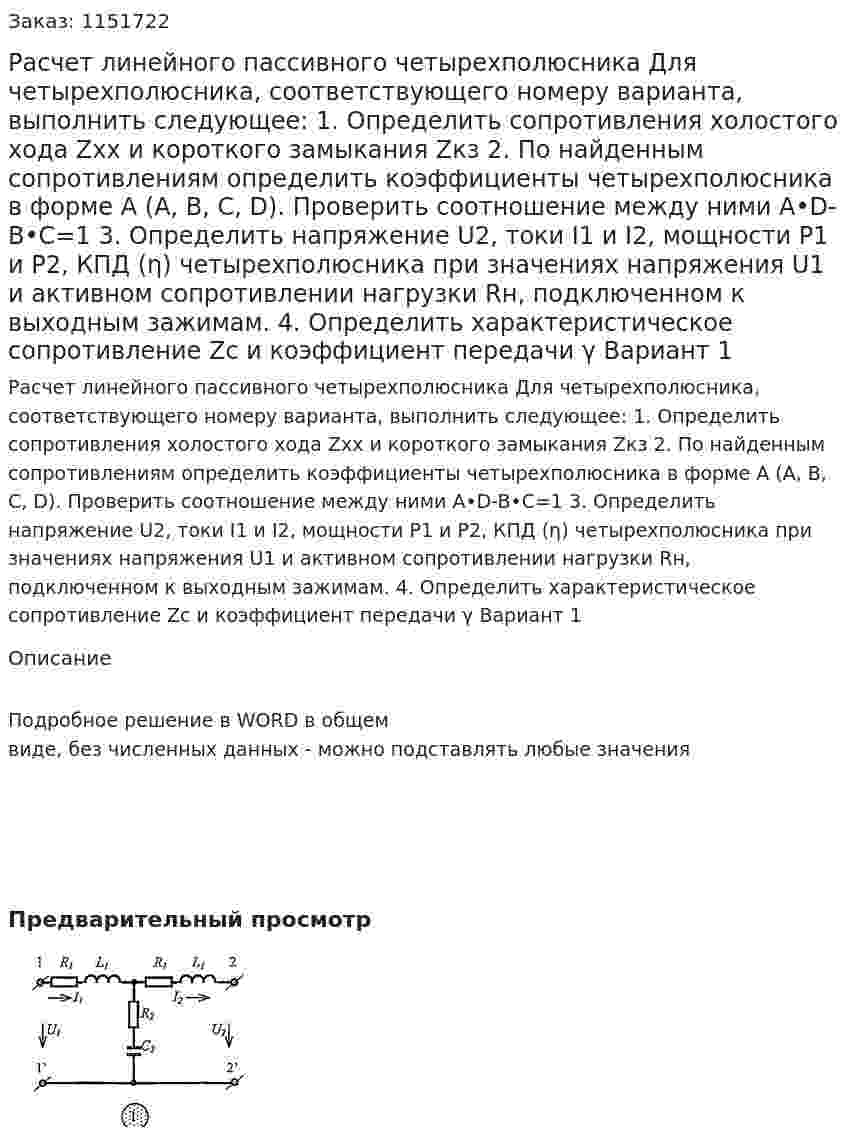 Расчет линейного пассивного четырехполюсника  Для четырехполюсника, соответствующего номеру варианта, выполнить следующее: 1.	Определить сопротивления холостого хода Zхх и короткого замыкания Zкз 2.	По найденным сопротивлениям определить коэффициенты четырехполюсника в форме А (А, В, С, D). Проверить соотношение между ними A•D-B•C=1 3.	 Определить напряжение U2, токи I1 и I2, мощности P1 и P2, КПД (η) четырехполюсника при значениях напряжения U1 и активном сопротивлении нагрузки Rн, подключенном к выходным зажимам. 4.	Определить характеристическое сопротивление Zc и коэффициент передачи γ Вариант 1 