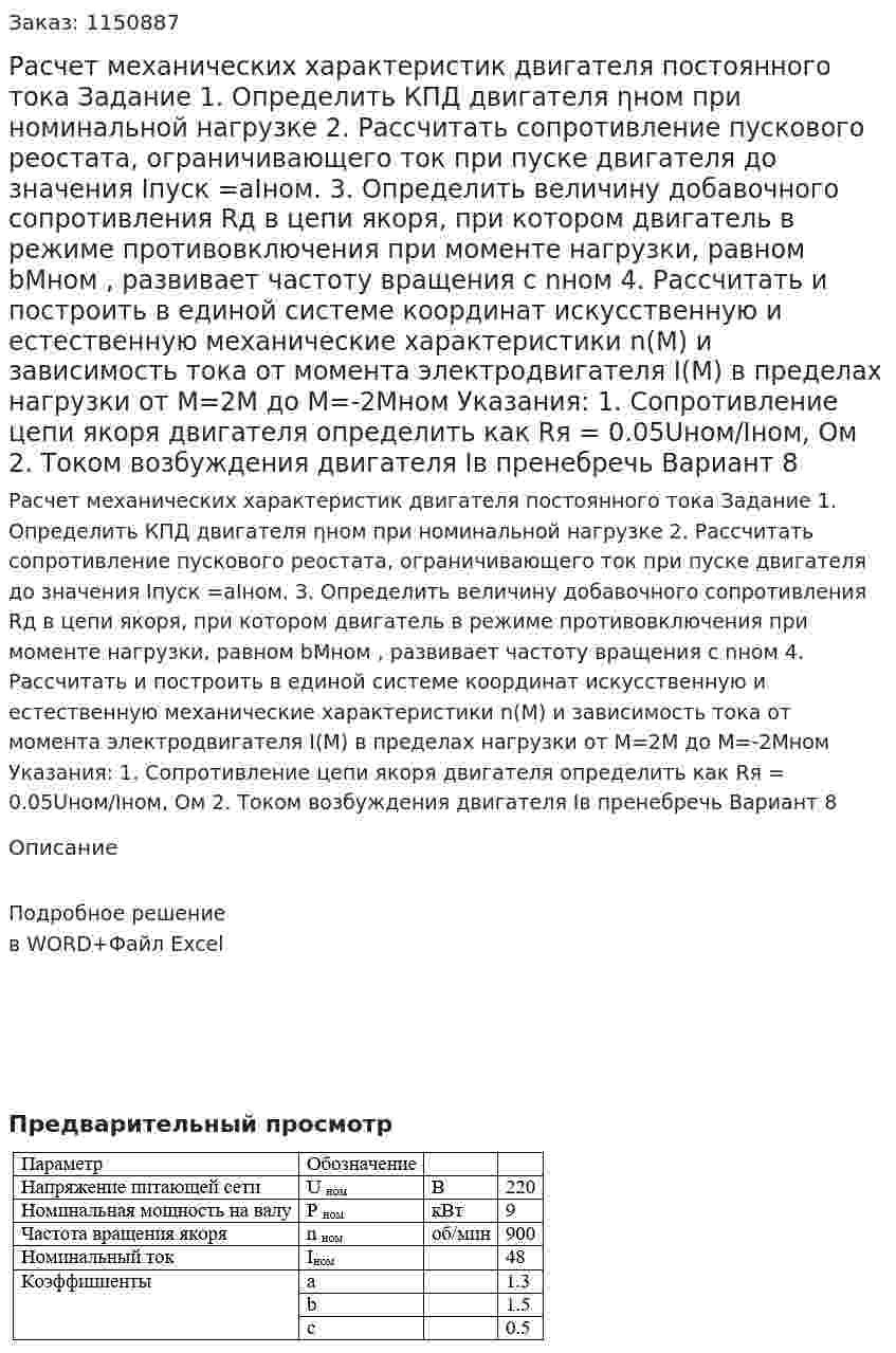Расчет механических характеристик двигателя  постоянного тока    Задание  1.	Определить КПД двигателя ηном при номинальной нагрузке    2.	Рассчитать сопротивление пускового реостата, ограничивающего ток при пуске двигателя до значения Iпуск =аIном. 3.	Определить величину добавочного сопротивления Rд в цепи якоря, при котором двигатель в режиме противовключения при моменте нагрузки, равном bМном , развивает частоту вращения с nном 4.	Рассчитать и построить в единой системе координат искусственную и естественную механические характеристики n(M) и зависимость тока от момента электродвигателя I(M) в пределах нагрузки от М=2М до М=-2Мном Указания: 1. Сопротивление цепи якоря двигателя определить как Rя = 0.05Uном/Iном, Ом 2. Током возбуждения двигателя Iв пренебречь Вариант 8 