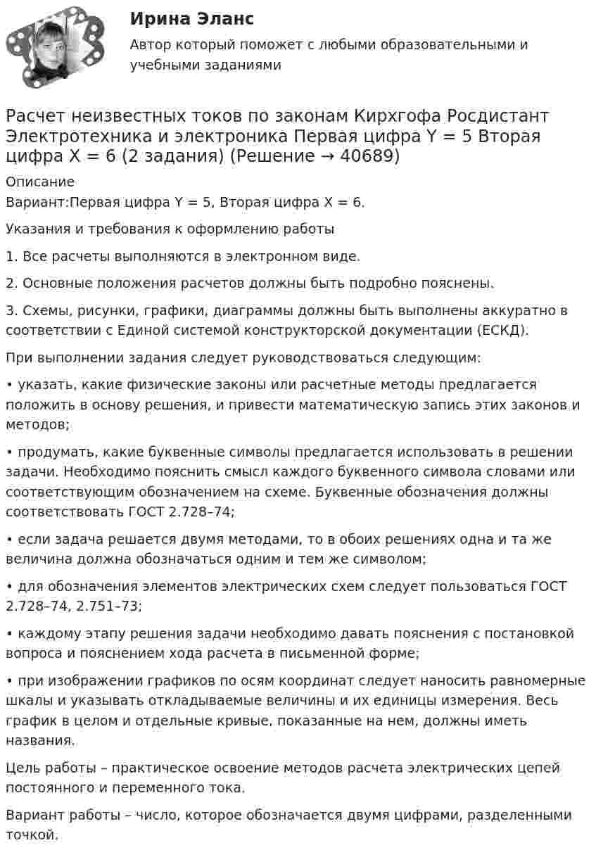     
          Описание
          Вариант:Первая цифра Y = 5, Вторая цифра X = 6.Указания и требования к оформлению работы1. Все расчеты выполняются в электронном виде.2. Основные положения расчетов должны быть подробно пояснены.3. Схемы, рисунки, графики, диаграммы должны быть выполнены аккуратно в соответствии с Единой системой конструкторской документации (ЕСКД).При выполнении задания следует руководствоваться следующим:• указать, какие физические законы или расчетные методы предлагается положить в основу решения, и привести математическую запись этих законов и методов;• продумать, какие буквенные символы предлагается использовать в решении задачи. Необходимо пояснить смысл каждого буквенного символа словами или соответствующим обозначением на схеме. Буквенные обозначения должны соответствовать ГОСТ 2.728–74;• если задача решается двумя методами, то в обоих решениях одна и та же величина должна обозначаться одним и тем же символом;• для обозначения элементов электрических схем следует пользоваться ГОСТ 2.728–74, 2.751–73;• каждому этапу решения задачи необходимо давать пояснения с постановкой вопроса и пояснением хода расчета в письменной форме;• при изображении графиков по осям координат следует наносить равномерные шкалы и указывать откладываемые величины и их единицы измерения. Весь график в целом и отдельные кривые, показанные на нем, должны иметь названия.Цель работы – практическое освоение методов расчета электрических цепей постоянного и переменного тока.Вариант работы – число, которое обозначается двумя цифрами, разделенными точкой.  
            
            
            Расчетная часть (вариант для студентов с фамилиями А-Ж)Расчет неизвестных токов по законам Кирхгофа Росдистант Электротехника и электроника Первая цифра Y = 5 Вторая цифра X = 6 (2 задания)Расчет неразветвленной магнитной цепи Расчетно-аналитическая работа по дисциплине «Экономическая статистика» N=i*k*l i=22 k=44 l=1Расчетно-аналитическое задание Расчетно-аналитическое задание 5 вариантРасчетно-аналитическое задание -вариант №3расчетная частьРасчетная  часть вариант 0расчетная часть вариант 16расчетная часть вариант 17расчетная часть вариант 19расчетная часть вариант 2расчетная часть вариант 29