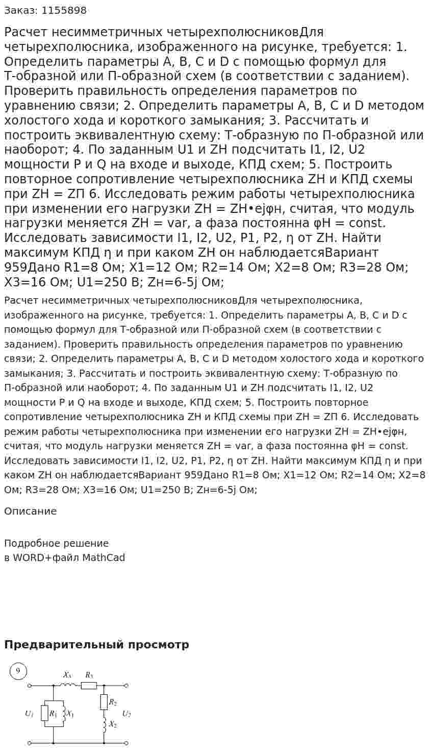 Расчет несимметричных четырехполюсниковДля четырехполюсника, изображенного на рисунке, требуется: 1. Определить параметры А, В, С и D с помощью формул для Т-образной или П-образной схем (в соответствии с заданием). Проверить правильность определения параметров по уравнению связи; 2. Определить параметры А, В, С и D методом холостого хода и короткого замыкания; 3. Рассчитать и построить эквивалентную схему: Т-образную по П-образной или наоборот; 4. По заданным U1 и ZН подсчитать I1, I2, U2 мощности Р и Q на входе и выходе, КПД схем; 5. Построить повторное сопротивление четырехполюсника ZН и КПД схемы при ZН = ZП 6. Исследовать режим работы четырехполюсника при изменении его нагрузки ZН = ZН•ejφн, считая, что модуль нагрузки меняется ZН = var, а фаза постоянна φН = соnst. Исследовать зависимости I1, I2, U2, P1, P2, η от ZН. Найти максимум КПД η и при каком ZН он наблюдаетсяВариант 959Дано R1=8 Ом; X1=12 Ом; R2=14 Ом; X2=8 Ом; R3=28 Ом; X3=16 Ом; U1=250 В; Zн=6-5j Ом; 