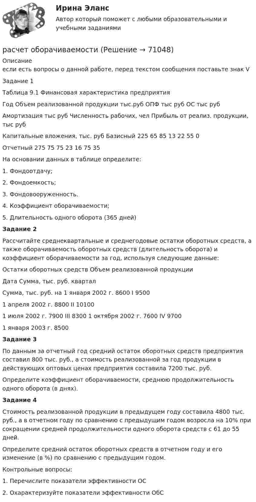     
            Описание
            если есть вопросы о данной работе, перед текстом сообщения поставьте знак V	Задание 1	Таблица 9.1 Финансовая характеристика предприятияГод Объем реализованной продукции тыс.руб ОПФ тыс руб ОС тыс руб Амортизация тыс руб Численность рабочих, чел Прибыль от реализ. продукции, тыс руб Капитальные вложения, тыс. руб   Базисный 225 65 85 13 22 55 0Отчетный 275 75 75 23 16 75 35  	 На основании данных в таблице определите:	1.                 Фондоотдачу;	2.                 Фондоемкость;	3.                 Фондовооруженность. 	4.                 Коэффициент оборачиваемости;	5.        Длительность одного оборота (365 дней) Задание 2	Рассчитайте среднеквартальные и среднегодовые остатки оборотных средств, а также оборачиваемость оборотных средств (длительность оборота) и коэффициент оборачиваемости за год, используя следующие данные:  Остатки оборотных средств  Объем реализованной продукции    Дата  Сумма, тыс. руб.  квартал  Сумма, тыс. руб.    на 1 января 2002 г.  8600  I  9500   1 апреля 2002 г.  8800  II  10100   1 июля 2002 г.  7900  III  8300   1 октября 2002 г.  7600  IV  9700   1 января 2003 г.  8500   Задание 3	По данным за отчетный год средний остаток оборотных средств предприятия составил 800 тыс. руб., а стоимость реализованной за год продукции в действующих оптовых ценах предприятия составила 7200 тыс. руб.	Определите коэффициент оборачиваемости, среднюю продолжительность одного оборота (в днях).  Задание 4	Стоимость реализованной продукции в предыдущем году составила 4800 тыс. руб., а в отчетном году по сравнению с предыдущим годом возросла на 10% при сокращении средней продолжительности одного оборота средств с 61 до 55 дней.	Определите средний остаток оборотных средств в отчетном году и его изменение (в %) по сравнению с предыдущим годом.  	Контрольные вопросы:1.                 Перечислите показатели эффективности ОС2.                 Охарактеризуйте показатели эффективности ОбС    
            
            
            Расчетный элемент, на основе которого определяют общепроизводственные затраты, отнесенные на определенный вид продукции в ассортиментном ряду, – это …расчет оборачиваемостирасчет общеобменной вентиляции; расчет общего освещения Расчет оптимального размера партии поставкирасчет освещениярасчет освещениярасчет освещенияРасчетное практическое задание✅ Расчетно-кассовые операции банка 56 вопросов СИНЕРГИЯ МТИ 2022💯 Расчетно-кассовые операции банка (все ответы на тест Синергия / МТИ / МосАП, декабрь 2022)⭐ Расчетно-кассовые операции банка (все ответы на тест Синергия / МТИ / МосАП, июль 2022)Расчетно-кассовые операции банка. Синергия. Ответы на ИТОГОВЫЙ ТЕСТ. На отлично!Расчёт нормативных потерь и разубоживания при разработке горизонтальных залежейРасчетные правоотношения