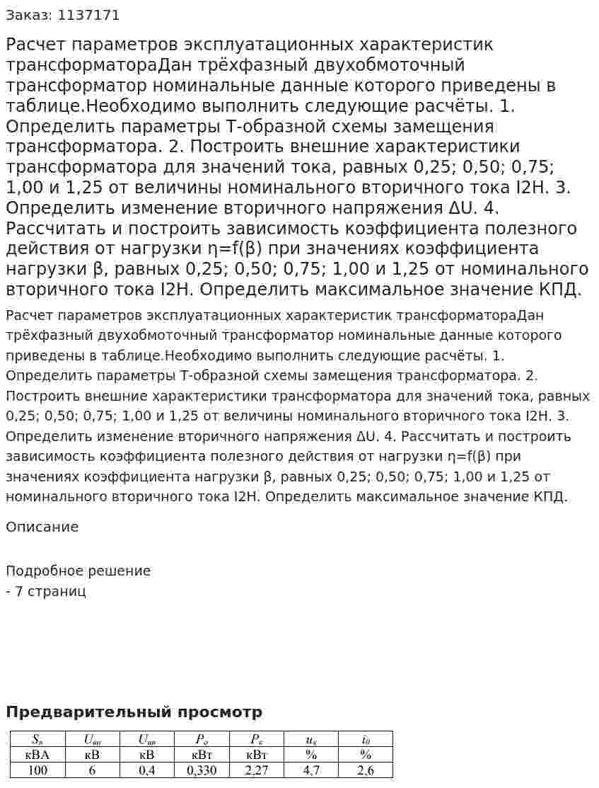 Расчет параметров эксплуатационных характеристик трансформатораДан трёхфазный двухобмоточный трансформатор номинальные данные которого приведены в таблице.Необходимо выполнить следующие расчёты. 1. Определить параметры Т-образной схемы замещения трансформатора. 2. Построить внешние характеристики трансформатора для значений тока, равных 0,25; 0,50; 0,75; 1,00 и 1,25 от величины номинального вторичного тока I2Н. 3. Определить изменение вторичного напряжения ΔU. 4. Рассчитать и построить зависимость коэффициента полезного действия от нагрузки η=f(β) при значениях коэффициента нагрузки β, равных 0,25; 0,50; 0,75; 1,00 и 1,25 от номинального вторичного тока I2Н. Определить максимальное значение КПД. 