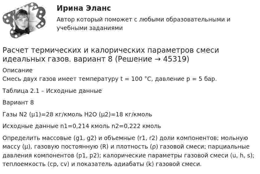      
            Описание
            	Смесь двух газов имеет температуру t = 100 °C, давление p = 5 бар. 	Таблица 2.1 – Исходные данные  Вариант 8 Газы N2 (μ1)=28 кг/кмоль Н2О (μ2)=18 кг/кмоль Исходные данные n1=0,214 кмоль n2=0,222 кмоль 	Определить массовые (g1, g2) и объемные (r1, r2) доли компонентов; мольную массу (µ), газовую постоянную (R) и плотность (ρ) газовой смеси; парциальные давления компонентов (p1, p2); калорические параметры газовой смеси (u, h, s); теплоемкость (ср, сv) и показатель адиабаты (k) газовой смеси.   
            
            
            Расчет термических и калорических параметров смеси идеальных газов. вариант 3Расчет термических и калорических параметров смеси идеальных газов. вариант 8Расчет токов короткого замыканияРасчет токовой защиты нулевой последовательности в сети с глухозаземленной нейтралью (контрольная работа). Курс – Релейная защита и Автоматизация Энергосистем (сокращенная программа) ИДДО НИУ МЭИРасчет токовых направленных защит от многофазных КЗ в радиальной сети с двухсторонним питанием (контрольная работа). Курс – Релейная защита и Автоматизация Энергосистем (сокращенная программа) ИДДО НИУ МЭИрасчет ударного токаРасчет фермы. построение линий влиянияРасчет статически определимой двухопорной балки на изгибРасчет статически определимых стержней на изгиб Вариан 45Расчет статически определимых стержней на изгиб. Вариант 44Расчет статически определимых стержней на изгиб. Вариант 45Расчет стенки резервуара РВС 20000 м3Расчет стенки резервуара РВС 3000 м3Расчет стержневых систем.ти (тест с ответами МТИ/МОИ)