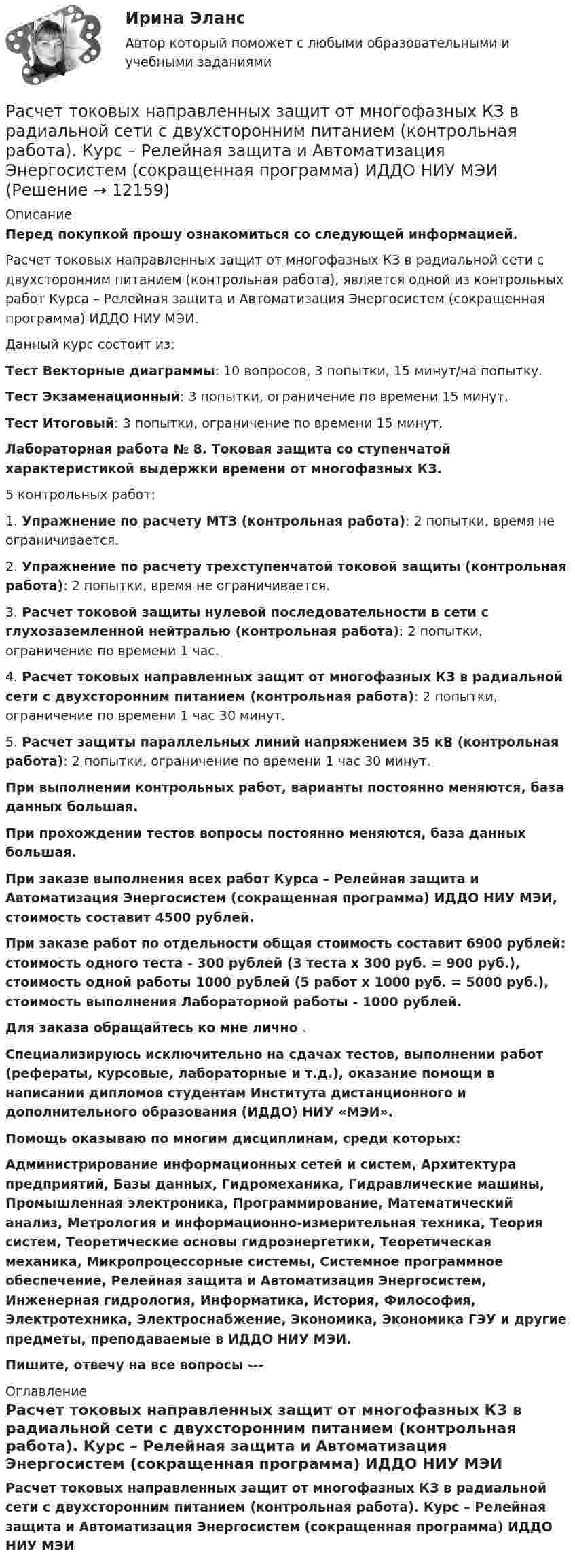     
          Описание
          Перед покупкой прошу ознакомиться со следующей информацией.Расчет токовых направленных защит от многофазных КЗ в радиальной сети с двухсторонним питанием (контрольная работа), является одной из контрольных работ Курса – Релейная защита и Автоматизация Энергосистем (сокращенная программа) ИДДО НИУ МЭИ.Данный курс состоит из:Тест Векторные диаграммы: 10 вопросов, 3 попытки, 15 минут/на попытку.Тест Экзаменационный: 3 попытки, ограничение по времени 15 минут.Тест Итоговый: 3 попытки, ограничение по времени 15 минут.Лабораторная работа № 8. Токовая защита со ступенчатой характеристикой выдержки времени от многофазных КЗ.5 контрольных работ:1. Упражнение по расчету МТЗ (контрольная работа): 2 попытки, время не ограничивается.2. Упражнение по расчету трехступенчатой токовой защиты (контрольная работа): 2 попытки, время не ограничивается.3. Расчет токовой защиты нулевой последовательности в сети с глухозаземленной нейтралью (контрольная работа): 2 попытки, ограничение по времени 1 час.4. Расчет токовых направленных защит от многофазных КЗ в радиальной сети с двухсторонним питанием (контрольная работа): 2 попытки, ограничение по времени 1 час 30 минут.5. Расчет защиты параллельных линий напряжением 35 кВ (контрольная работа): 2 попытки, ограничение по времени 1 час 30 минут.При выполнении контрольных работ, варианты постоянно меняются, база данных большая.При прохождении тестов вопросы постоянно меняются, база данных большая.При заказе выполнения всех работ Курса – Релейная защита и Автоматизация Энергосистем (сокращенная программа) ИДДО НИУ МЭИ, стоимость составит 4500 рублей.При заказе работ по отдельности общая стоимость составит 6900 рублей: стоимость одного теста - 300 рублей (3 теста х 300 руб. = 900 руб.), стоимость одной работы 1000 рублей (5 работ х 1000 руб. = 5000 руб.), стоимость выполнения Лабораторной работы - 1000 рублей.Для заказа обращайтесь ко мне лично .Специализируюсь исключительно на сдачах тестов, выполнении работ (рефераты, курсовые, лабораторные и т.д.), оказание помощи в написании дипломов студентам Института дистанционного и дополнительного образования (ИДДО) НИУ «МЭИ».Помощь оказываю по многим дисциплинам, среди которых:Администрирование информационных сетей и систем, Архитектура предприятий, Базы данных, Гидромеханика, Гидравлические машины, Промышленная электроника, Программирование, Математический анализ, Метрология и информационно-измерительная техника, Теория систем, Теоретические основы гидроэнергетики, Теоретическая механика, Микропроцессорные системы, Системное программное обеспечение, Релейная защита и Автоматизация Энергосистем, Инженерная гидрология, Информатика, История, Философия, Электротехника, Электроснабжение, Экономика, Экономика ГЭУ и другие предметы, преподаваемые в ИДДО НИУ МЭИ.Пишите, отвечу на все вопросы ---  
          Оглавление
          Расчет токовых направленных защит от многофазных КЗ в радиальной сети с двухсторонним питанием (контрольная работа). Курс – Релейная защита и Автоматизация Энергосистем (сокращенная программа) ИДДО НИУ МЭИ 
            
            
            Расчет токовой защиты нулевой последовательности в сети с глухозаземленной нейтралью (контрольная работа). Курс – Релейная защита и Автоматизация Энергосистем (сокращенная программа) ИДДО НИУ МЭИРасчет токовых направленных защит от многофазных КЗ в радиальной сети с двухсторонним питанием (контрольная работа). Курс – Релейная защита и Автоматизация Энергосистем (сокращенная программа) ИДДО НИУ МЭИрасчет ударного токаРасчет фермы. построение линий влиянияРасчет финансового и операционного рычагов. Расчет ключевых элементов модели безубыточностиРасчет финансового и операционного рычагов. Расчет ключевых элементов модели безубыточностиРасчет характеристик асинхронных двигателейРасчет статически определимых стержней на изгиб. Вариант 45Расчет стенки резервуара РВС 20000 м3Расчет стенки резервуара РВС 3000 м3Расчет стержневых систем.ти (тест с ответами МТИ/МОИ)Расчет ступенчатого вала с одним защемленным концом. Вариант 90901Расчет термических и калорических параметров смеси идеальных газов. вариант 3Расчет термических и калорических параметров смеси идеальных газов. вариант 8