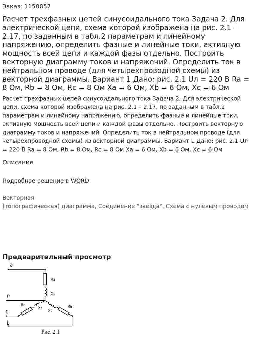 Расчет трехфазных цепей синусоидального тока  Задача 2. Для электрической цепи, схема которой изображена на рис. 2.1 – 2.17, по заданным в табл.2 параметрам и линейному напряжению, определить фазные и линейные токи, активную мощность всей цепи и каждой фазы отдельно. Построить векторную диаграмму токов и напряжений. Определить ток в нейтральном проводе (для четырехпроводной схемы) из векторной диаграммы. Вариант 1 Дано: рис. 2.1 Uл = 220 В Ra = 8 Ом, Rb = 8 Ом, Rc = 8 Ом Xa = 6 Ом, Xb = 6 Ом, Xc = 6 Ом 