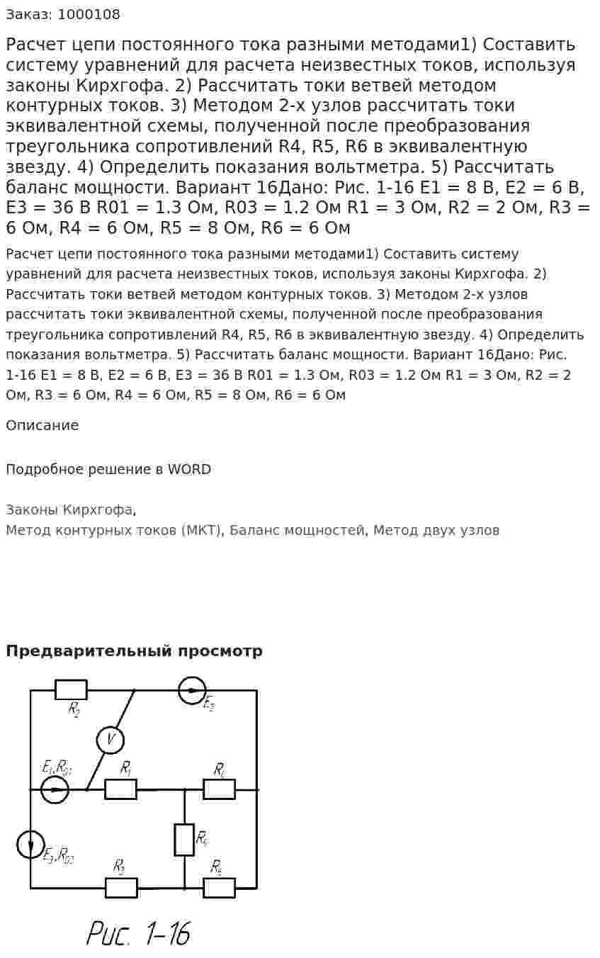 Расчет цепи постоянного тока разными методами1) Составить систему уравнений для расчета неизвестных токов, используя законы Кирхгофа. 2) Рассчитать токи ветвей методом контурных токов. 3) Методом 2-х узлов рассчитать токи эквивалентной схемы, полученной после преобразования треугольника сопротивлений R4, R5, R6 в эквивалентную звезду. 4) Определить показания вольтметра. 5) Рассчитать баланс мощности. Вариант 16Дано: Рис. 1-16 Е1 = 8 В, Е2 = 6 В, Е3 = 36 В R01 = 1.3 Ом, R03 = 1.2 Ом R1 = 3 Ом, R2 = 2 Ом, R3 = 6 Ом, R4 = 6 Ом, R5 = 8 Ом, R6 = 6 Ом 