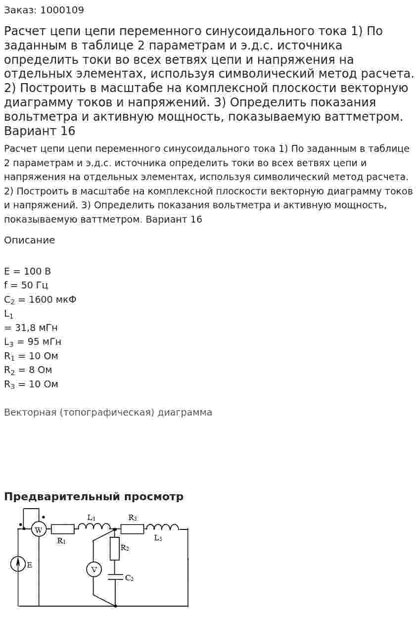 Расчет цепи цепи переменного синусоидального тока 1) По заданным в таблице 2 параметрам и э.д.с. источника определить токи во всех ветвях цепи и напряжения на отдельных элементах, используя символический метод расчета. 2) Построить в масштабе на комплексной плоскости векторную диаграмму токов и напряжений. 3) Определить показания вольтметра и активную мощность, показываемую ваттметром. Вариант 16 