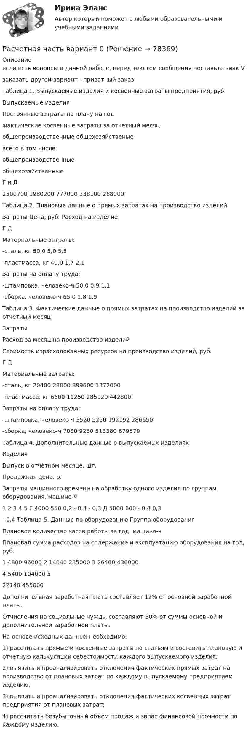     
            Описание
            если есть вопросы о данной работе, перед текстом сообщения поставьте знак V заказать другой вариант - приватный заказТаблица 1. Выпускаемые изделия и косвенные затраты предприятия, руб.  Выпускаемые изделия Постоянные затраты по плану на год Фактические косвенные затраты за отчетный месяц   общепроизводственные общехозяйственые всего в том числе   общепроизводственные общехозяйственные   Г и Д 2500700 1980200 777000 338100 268000   Таблица 2. Плановые данные о прямых затратах на производство изделий  Затраты Цена, руб. Расход на изделие   Г Д   Материальные затраты:   -сталь, кг 50,0 5,0 5,5   -пластмасса, кг 40,0 1,7 2,1   Затраты на оплату труда:     -штамповка, человеко-ч 50,0 0,9 1,1   -сборка, человеко-ч 65,0 1,8 1,9  	 Таблица 3. Фактические данные о прямых затратах на производство изделий за отчетный месяц  Затраты Расход за месяц на производство изделий Стоимость израсходованных ресурсов на производство изделий, руб.   Г Д    Материальные затраты:    -сталь, кг 20400 28000 899600 1372000   -пластмасса, кг 6600 10250 285120 442800   Затраты на оплату труда:       -штамповка, человеко-ч 3520 5250 192192 286650   -сборка, человеко-ч 7080 9250 513380 679879   Таблица 4. Дополнительные данные о выпускаемых изделиях  Изделия Выпуск в отчетном месяце, шт. Продажная цена, р. Затраты машинного времени на обработку одного изделия по группам оборудования, машино-ч.   1 2 3 4 5   Г 4000 550 0,2 - 0,4 - 0,3   Д 5000 600 - 0,4 0,3 - 0,4  Таблица 5. Данные по оборудованию  Группа оборудования Плановое количество часов работы за год, машино-ч Плановая сумма расходов на содержание и эксплуатацию оборудования на год, руб.   1 4800 96000   2 14040 285000   3 26460 436000   4 5400 104000   5 22140 455000  	 	Дополнительная заработная плата составляет 12% от основной заработной платы. 	Отчисления на социальные нужды составляют 30% от суммы основной и дополнительной заработной платы. 	На основе исходных данных необходимо: 	1) рассчитать прямые и косвенные затраты по статьям и составить плановую и отчетную калькуляции себестоимости каждого выпускаемого изделия; 	2) выявить и проанализировать отклонения фактических прямых затрат на производство от плановых затрат по каждому выпускаемому предприятием изделию; 	3) выявить и проанализировать отклонения фактических косвенных затрат предприятия от плановых затрат; 	4) рассчитать безубыточный объем продаж и запас финансовой прочности по каждому изделию.   
            
            
            расчетная частьРасчетная  часть вариант 0расчетная часть вариант 16расчетная часть вариант 17расчетная часть вариант 19расчетная часть вариант 2расчетная часть вариант 29Расчёт на прочность и жесткость статически определимого ступенчатого стержня, работающего на центральное растяжение – сжатиеРасчёт на прочность и жёсткость стержня при растяжении сжатииРасчет на прочность при сложном сопротивлении. Косой изгибРасчетная скорость ветра по СНиП принимается равной:Расчетная схема плиты базы колонны? ТулГУРасчетная схема рамы типа «Житомир»? ТулГУРасчетная схема рамы типа КАНСК? ТулГУ
