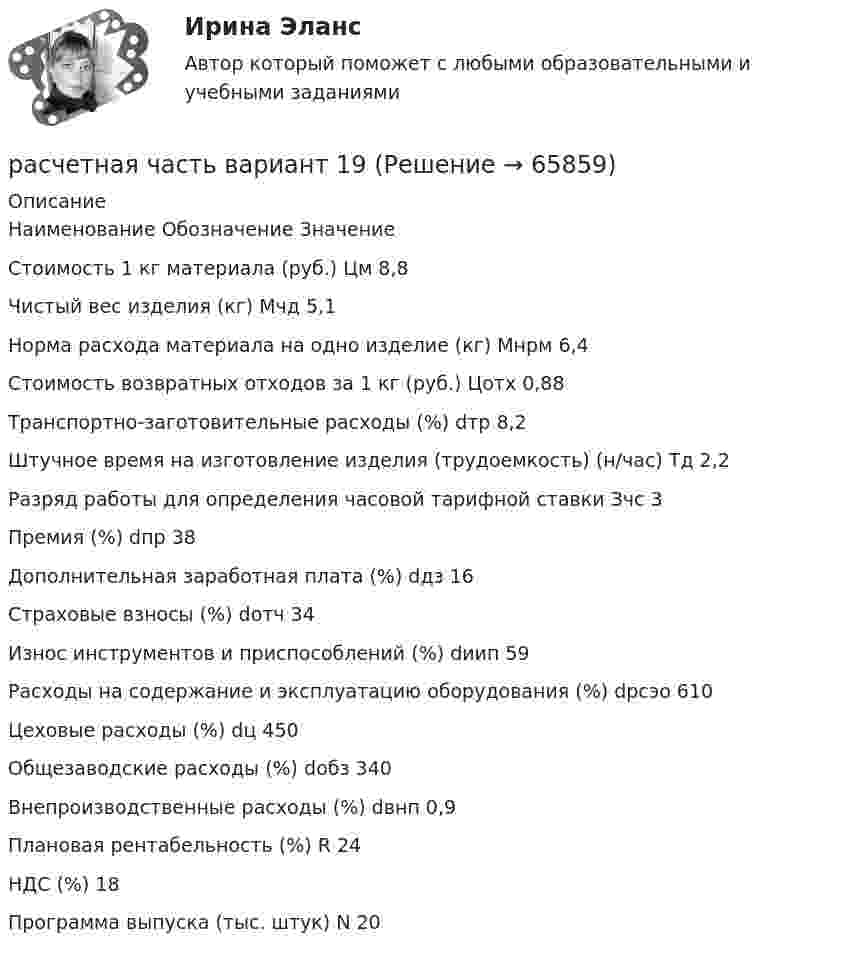     
            Описание
              Наименование Обозначение Значение   Стоимость 1 кг материала (руб.) Цм 8,8   Чистый вес изделия (кг) Мчд 5,1   Норма расхода материала на одно изделие (кг) Мнрм 6,4   Стоимость возвратных отходов за 1 кг (руб.) Цотх 0,88   Транспортно-заготовительные расходы (%) dтр 8,2   Штучное время на изготовление изделия (трудоемкость) (н/час) Тд 2,2   Разряд работы для определения часовой тарифной ставки Зчс 3   Премия (%) dпр 38   Дополнительная заработная плата (%) dдз 16   Страховые взносы (%) dотч 34   Износ инструментов и приспособлений (%) dиип 59   Расходы на содержание и эксплуатацию оборудования (%) dрсэо 610   Цеховые расходы (%) dц 450   Общезаводские расходы (%) dобз 340   Внепроизводственные расходы (%) dвнп 0,9   Плановая рентабельность (%) R 24   НДС (%) 18   Программа выпуска (тыс. штук) N 20    
            
            
            расчетная часть вариант 17расчетная часть вариант 19расчетная часть вариант 2расчетная часть вариант 29расчетная часть вариант 3Расчетная часть (вариант для студентов с фамилиями А-Ж)Расчет неизвестных токов по законам Кирхгофа Росдистант Электротехника и электроника Первая цифра Y = 5 Вторая цифра X = 6 (2 задания)Расчетная скорость ветра по СНиП принимается равной:Расчетная схема плиты базы колонны? ТулГУРасчетная схема рамы типа «Житомир»? ТулГУРасчетная схема рамы типа КАНСК? ТулГУРасчетная схема стойки фахверка? ТулГУрасчетная частьРасчетная  часть вариант 0