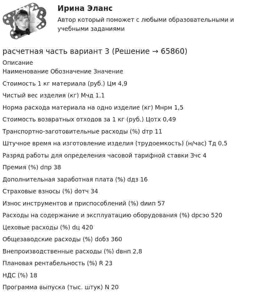     
            Описание
              Наименование Обозначение Значение   Стоимость 1 кг материала (руб.) Цм 4,9   Чистый вес изделия (кг) Мчд 1,1   Норма расхода материала на одно изделие (кг) Мнрм 1,5   Стоимость возвратных отходов за 1 кг (руб.) Цотх 0,49   Транспортно-заготовительные расходы (%) dтр 11   Штучное время на изготовление изделия (трудоемкость) (н/час) Тд 0,5   Разряд работы для определения часовой тарифной ставки Зчс 4   Премия (%) dпр 38   Дополнительная заработная плата (%) dдз 16   Страховые взносы (%) dотч 34   Износ инструментов и приспособлений (%) dиип 57   Расходы на содержание и эксплуатацию оборудования (%) dрсэо 520   Цеховые расходы (%) dц 420   Общезаводские расходы (%) dобз 360   Внепроизводственные расходы (%) dвнп 2,8   Плановая рентабельность (%) R 23   НДС (%) 18   Программа выпуска (тыс. штук) N 20    
            
            
            расчетная часть вариант 29расчетная часть вариант 3Расчетная часть (вариант для студентов с фамилиями А-Ж)Расчет неизвестных токов по законам Кирхгофа Росдистант Электротехника и электроника Первая цифра Y = 5 Вторая цифра X = 6 (2 задания)Расчет неразветвленной магнитной цепи Расчетно-аналитическая работа по дисциплине «Экономическая статистика» N=i*k*l i=22 k=44 l=1Расчетно-аналитическое задание Расчетная схема рамы типа КАНСК? ТулГУРасчетная схема стойки фахверка? ТулГУрасчетная частьРасчетная  часть вариант 0расчетная часть вариант 16расчетная часть вариант 17расчетная часть вариант 19