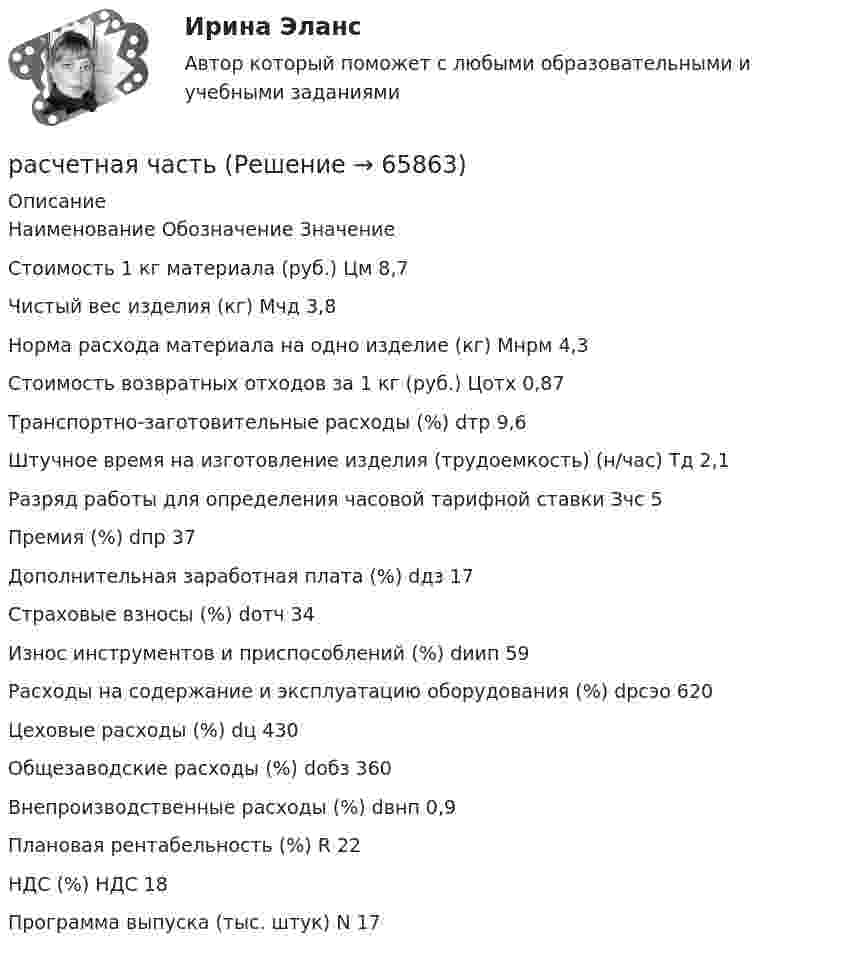     
            Описание
              Наименование Обозначение Значение   Стоимость 1 кг материала (руб.) Цм 8,7   Чистый вес изделия (кг) Мчд 3,8   Норма расхода материала на одно изделие (кг) Мнрм 4,3   Стоимость возвратных отходов за 1 кг (руб.) Цотх 0,87   Транспортно-заготовительные расходы (%) dтр 9,6   Штучное время на изготовление изделия (трудоемкость) (н/час) Тд 2,1   Разряд работы для определения часовой тарифной ставки Зчс 5   Премия (%) dпр 37   Дополнительная заработная плата (%) dдз 17   Страховые взносы (%) dотч 34   Износ инструментов и приспособлений (%) dиип 59   Расходы на содержание и эксплуатацию оборудования (%) dрсэо 620   Цеховые расходы (%) dц 430   Общезаводские расходы (%) dобз 360   Внепроизводственные расходы (%) dвнп 0,9   Плановая рентабельность (%) R 22   НДС (%) НДС 18   Программа выпуска (тыс. штук) N 17    
            
            
            Расчетная схема стойки фахверка? ТулГУрасчетная частьРасчетная  часть вариант 0расчетная часть вариант 16расчетная часть вариант 17расчетная часть вариант 19расчетная часть вариант 2РАСЧЁТ НА ПРОЧНОСТЬ И ЖЕСТКОСТЬРасчёт на прочность и жесткость статически определимого ступенчатого стержня, работающего на центральное растяжение – сжатиеРасчёт на прочность и жёсткость стержня при растяжении сжатииРасчет на прочность при сложном сопротивлении. Косой изгибРасчетная скорость ветра по СНиП принимается равной:Расчетная схема плиты базы колонны? ТулГУРасчетная схема рамы типа «Житомир»? ТулГУ