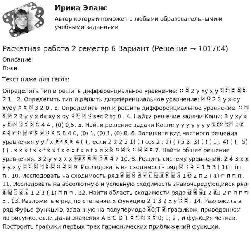       
            Описание
            ПолнТекст ниже для тегов:Определить тип и решить дифференциальное уравнение:   2 y xy x y      2 1 . 2. Определить тип и решить дифференциальное уравнение:   2 2 y x dy xydy    3 2 0 . 3. Определить тип и решить дифференциальное уравнение:     2 2 y y x dx xy x dy     sec 2 tg 0 . 4. Найти решение задачи Коши: 3 y xy x y       4 4 , (0) 0,5. 5. Найти решение задачи Коши: y y y y y y y              5 8 4 0, (0) 1, (0) 1, (0) 0. 6. Запишите вид частного решения уравнения y y f x    4 ( ) , если 2 2 2 2 1) ( ) cos 2 ; 2) ( ) 5 3; 3) ( ) ( 1); 4) ( ) ; 5) ( ) . x x x f x x f x x f x e x f x e f x e x         7. Найти общее решение уравнения: 3 2 y y x x x      4 7 10. 8. Решить систему уравнений: 2 4 3 x x y y x y          9. Исследовать на сходимость ряд     1 5 3 ( 1) п п п п . 10. Исследовать на сходимость ряд            1  2 п 2 ( 1) п п п п . 11. Исследовать на абсолютную и условную сходимость знакочередующийся ряд      1 2 1 ( 1) п п п . 12. Найти область сходимости ряда   1 2 1 2 п п п п х . 13. Разложить в ряд по степеням х функцию 2 1 3 2 х у   . 14. Разложить в ряд Фурье функцию, заданную на полупериоде 0;T  графиком, приведенном на рисунке, если даны значения A B C D T      0; 1; 2 , и функция четная. Построить графики первых трех гармонических приближений функции.    