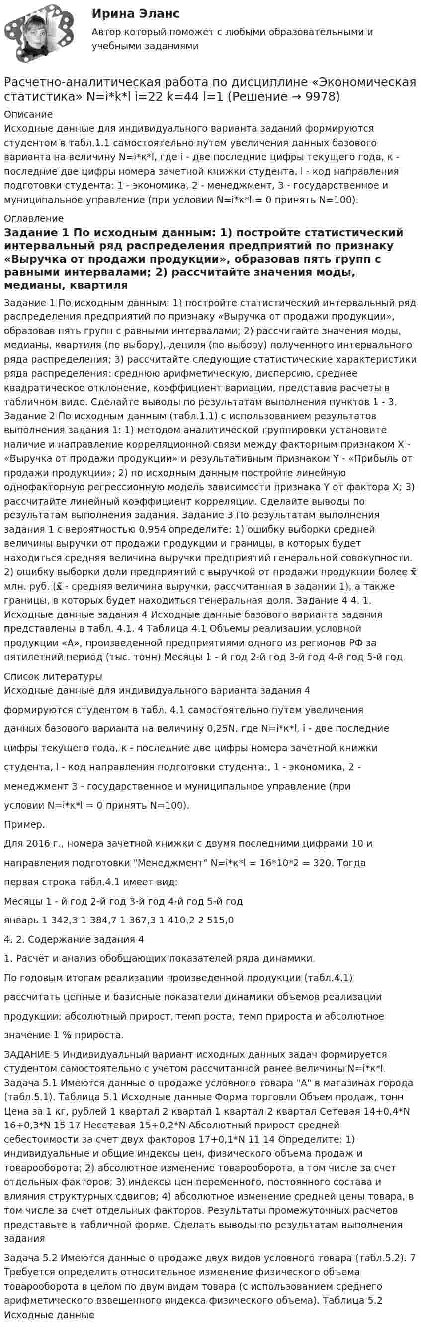     
          Описание
          Исходные данные для индивидуального варианта заданий формируются студентом в табл.1.1 самостоятельно путем увеличения данных базового варианта на величину N=i*к*l, где i - две последние цифры текущего года, к - последние две цифры номера зачетной книжки студента, l - код направления подготовки студента: 1 - экономика, 2 - менеджмент, 3 - государственное и муниципальное управление (при условии N=i*к*l = 0 принять N=100).  
          Оглавление
          Задание 1 По исходным данным: 1) постройте статистический интервальный ряд распределения предприятий по признаку «Выручка от продажи продукции», образовав пять групп с равными интервалами; 2) рассчитайте значения моды, медианы, квартиля (по выбору), дециля (по выбору) полученного интервального ряда распределения; 3) рассчитайте следующие статистические характеристики ряда распределения: среднюю арифметическую, дисперсию, среднее квадратическое отклонение, коэффициент вариации, представив расчеты в табличном виде. Сделайте выводы по результатам выполнения пунктов 1 - 3. Задание 2 По исходным данным (табл.1.1) с использованием результатов выполнения задания 1: 1) методом аналитической группировки установите наличие и направление корреляционной связи между факторным признаком Х - «Выручка от продажи продукции» и результативным признаком Y - «Прибыль от продажи продукции»; 2) по исходным данным постройте линейную однофакторную регрессионную модель зависимости признака Y от фактора Х; 3) рассчитайте линейный коэффициент корреляции. Сделайте выводы по результатам выполнения задания. Задание 3 По результатам выполнения задания 1 с вероятностью 0,954 определите: 1) ошибку выборки средней величины выручки от продажи продукции и границы, в которых будет находиться средняя величина выручки предприятий генеральной совокупности. 2) ошибку выборки доли предприятий с выручкой от продажи продукции более 𝐱̃ млн. руб. (𝐱̃ - средняя величина выручки, рассчитанная в задании 1), а также границы, в которых будет находиться генеральная доля. Задание 4 4. 1. Исходные данные задания 4 Исходные данные базового варианта задания представлены в табл. 4.1. 4 Таблица 4.1 Объемы реализации условной продукции «А», произведенной предприятиями одного из регионов РФ за пятилетний период (тыс. тонн) Месяцы 1 - й год 2-й год 3-й год 4-й год 5-й год 
          Список литературы
          Исходные данные для индивидуального варианта задания 4формируются студентом в табл. 4.1 самостоятельно путем увеличенияданных базового варианта на величину 0,25N, где N=i*к*l, i - две последниецифры текущего года, к - последние две цифры номера зачетной книжкистудента, l - код направления подготовки студента:, 1 - экономика, 2 -менеджмент 3 - государственное и муниципальное управление (приусловии N=i*к*l = 0 принять N=100).Пример.Для 2016 г., номера зачетной книжки с двумя последними цифрами 10 инаправления подготовки Менеджмент N=i*к*l = 16*10*2 = 320. Тогдапервая строка табл.4.1 имеет вид:Месяцы 1 - й год 2-й год 3-й год 4-й год 5-й годянварь 1 342,3 1 384,7 1 367,3 1 410,2 2 515,0 4. 2. Содержание задания 41. Расчёт и анализ обобщающих показателей ряда динамики.По годовым итогам реализации произведенной продукции (табл.4.1)рассчитать цепные и базисные показатели динамики объемов реализациипродукции: абсолютный прирост, темп роста, темп прироста и абсолютноезначение 1 % прироста.ЗАДАНИЕ 5 Индивидуальный вариант исходных данных задач формируется студентом самостоятельно с учетом рассчитанной ранее величины N=i*к*l. Задача 5.1 Имеются данные о продаже условного товара А в магазинах города (табл.5.1). Таблица 5.1 Исходные данные Форма торговли Объем продаж, тонн Цена за 1 кг, рублей 1 квартал 2 квартал 1 квартал 2 квартал Сетевая 14+0,4*N 16+0,3*N 15 17 Несетевая 15+0,2*N Абсолютный прирост средней себестоимости за счет двух факторов 17+0,1*N 11 14 Определите: 1) индивидуальные и общие индексы цен, физического объема продаж и товарооборота; 2) абсолютное изменение товарооборота, в том числе за счет отдельных факторов; 3) индексы цен переменного, постоянного состава и влияния структурных сдвигов; 4) абсолютное изменение средней цены товара, в том числе за счет отдельных факторов. Результаты промежуточных расчетов представьте в табличной форме. Сделать выводы по результатам выполнения заданияЗадача 5.2 Имеются данные о продаже двух видов условного товара (табл.5.2). 7 Требуется определить относительное изменение физического объема товарооборота в целом по двум видам товара (с использованием среднего арифметического взвешенного индекса физического объема). Таблица 5.2 Исходные данные 
            
            
            Расчет неразветвленной магнитной цепи Расчетно-аналитическая работа по дисциплине «Экономическая статистика» N=i*k*l i=22 k=44 l=1Расчетно-аналитическое задание Расчетно-аналитическое задание 5 вариантРасчетно-аналитическое задание -вариант №3Расчетно-графическая работаРасчётно графическая работарасчетная часть вариант 16расчетная часть вариант 17расчетная часть вариант 19расчетная часть вариант 2расчетная часть вариант 29расчетная часть вариант 3Расчетная часть (вариант для студентов с фамилиями А-Ж)