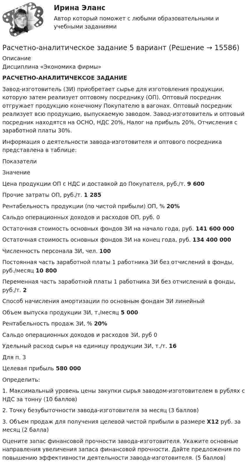      
          Описание
          Дисциплина «Экономика фирмы» РАСЧЕТНО-АНАЛИТИЧЕКСОЕ ЗАДАНИЕ 	Завод-изготовитель (ЗИ) приобретает сырье для изготовления продукции, которую затем реализует оптовому посреднику (ОП). Оптовый посредник отгружает продукцию конечному Покупателю в вагонах. Оптовый посредник реализует всю продукцию, выпускаемую заводом. Завод-изготовитель и оптовый посредник находятся на ОСНО, НДС 20%, Налог на прибыль 20%, Отчисления с заработной платы 30%.	Информация о деятельности завода-изготовителя и оптового посредника представлена в таблице:  Показатели Значение   Цена продукции ОП с НДС и доставкой до Покупателя, руб./т.  9 600   Прочие затраты ОП, руб./т.  1 285   Рентабельность продукции (по чистой прибыли) ОП, %  20%   Сальдо операционных доходов и расходов ОП, руб. 0   Остаточная стоимость основных фондов ЗИ на начало года, руб.  141 600 000   Остаточная стоимость основных фондов ЗИ на конец года, руб. 134 400 000   Численность персонала ЗИ, чел. 100   Постоянная часть заработной платы 1 работника ЗИ без отчислений в фонды, руб./месяц  10 800   Переменная часть заработной платы 1 работника ЗИ без отчислений в фонды, руб./т.  2   Способ начисления амортизации по основным фондам ЗИ  линейный   Объем выпуска продукции ЗИ, т./месяц 5 000   Рентабельность продаж ЗИ, %  20%   Сальдо операционных доходов и расходов ЗИ, руб  0   Удельный расход сырья на единицу продукции ЗИ, т./т.  16  Для п. 3  Целевая прибыль  580 000  	Определить:1.   Максимальный уровень цены закупки сырья заводом-изготовителем в рублях с НДС за тонну (10 баллов)2.   Точку безубыточности завода-изготовителя за месяц (3 баллов)3.   Объем продаж для получения целевой чистой прибыли в размере X12 руб. за месяц (2 балла)Оцените запас финансовой прочности завода-изготовителя. Укажите основные направления увеличения запаса финансовой прочности. Дайте предложения по повышению эффективности деятельности завода-изготовителя. (5 баллов)  
            
            
            Расчетно-аналитическое задание Расчетно-аналитическое задание 5 вариантРасчетно-аналитическое задание -вариант №3Расчетно-графическая работаРасчётно графическая работаРасчетно-графическая работа №10  Привязка теодолитного хода к стенным знакамРАСЧЁТНО-ГРАФИЧЕСКАЯ РАБОТА № 1 Равновесие плоской системы связанных тел Вариант 543расчетная часть вариант 19расчетная часть вариант 2расчетная часть вариант 29расчетная часть вариант 3Расчетная часть (вариант для студентов с фамилиями А-Ж)Расчет неизвестных токов по законам Кирхгофа Росдистант Электротехника и электроника Первая цифра Y = 5 Вторая цифра X = 6 (2 задания)Расчет неразветвленной магнитной цепи 