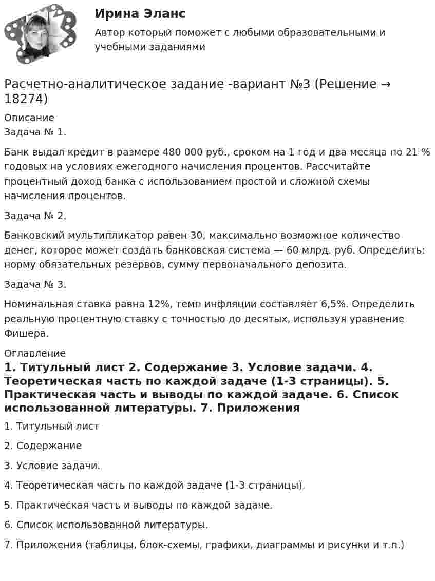     
          Описание
          	Задача № 1.	Банк выдал кредит в размере 480 000 руб., сроком на 1 год и два месяца по 21 % годовых на условиях ежегодного начисления процентов. Рассчитайте процентный доход банка с использованием простой и сложной схемы начисления процентов.	Задача № 2.	Банковский мультипликатор равен 30, максимально возможное количество денег, которое может создать банковская система — 60 млрд. руб. Определить: норму обязательных резервов, сумму первоначального депозита.	Задача № 3.	Номинальная ставка равна 12%, темп инфляции составляет 6,5%. Определить реальную процентную ставку с точностью до десятых, используя уравнение Фишера. 
          Оглавление
            1.    Титульный лист     2.    Содержание      3.    Условие задачи.     4.    Теоретическая часть по каждой задаче (1-3 страницы).     5.    Практическая часть и выводы по каждой задаче.     6.    Список использованной литературы.      7.    Приложения (таблицы, блок-схемы, графики, диаграммы и рисунки и т.п.)    
            
            
            Расчетно-аналитическое задание 5 вариантРасчетно-аналитическое задание -вариант №3Расчетно-графическая работаРасчётно графическая работаРасчетно-графическая работа №10  Привязка теодолитного хода к стенным знакамРАСЧЁТНО-ГРАФИЧЕСКАЯ РАБОТА № 1 Равновесие плоской системы связанных тел Вариант 543РАСЧЁТНО-ГРАФИЧЕСКАЯ РАБОТА № 2 Теорема об изменении кинетической энергии Вариант 543расчетная часть вариант 2расчетная часть вариант 29расчетная часть вариант 3Расчетная часть (вариант для студентов с фамилиями А-Ж)Расчет неизвестных токов по законам Кирхгофа Росдистант Электротехника и электроника Первая цифра Y = 5 Вторая цифра X = 6 (2 задания)Расчет неразветвленной магнитной цепи Расчетно-аналитическая работа по дисциплине «Экономическая статистика» N=i*k*l i=22 k=44 l=1