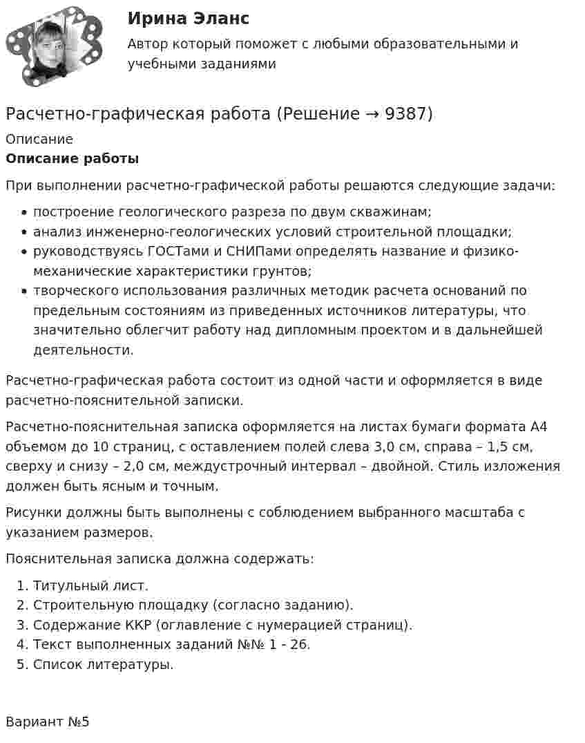      
          Описание
          Описание работыПри выполнении расчетно-графической работы решаются следующие задачи:построение геологического разреза по двум скважинам;анализ инженерно-геологических условий строительной площадки;руководствуясь ГОСТами и СНИПами определять название и физико-механические характеристики грунтов;творческого использования различных методик расчета оснований по предельным состояниям из приведенных источников литературы, что значительно облегчит работу над дипломным проектом и в дальнейшей деятельности.Расчетно-графическая работа состоит из одной части и оформляется в виде расчетно-пояснительной записки.Расчетно-пояснительная записка оформляется на листах бумаги формата А4 объемом до 10 страниц, с оставлением полей слева 3,0 см, справа – 1,5 см, сверху и снизу – 2,0 см, междустрочный интервал – двойной. Стиль изложения должен быть ясным и точным.Рисунки должны быть выполнены с соблюдением выбранного масштаба с указанием размеров.Пояснительная записка должна содержать:Титульный лист.Строительную площадку (согласно заданию).Содержание ККР (оглавление с нумерацией страниц).Текст выполненных заданий №№ 1 - 26.Список литературы.Вариант №5  
            
            
            Расчетно-аналитическое задание -вариант №3Расчетно-графическая работаРасчётно графическая работаРасчетно-графическая работа №10  Привязка теодолитного хода к стенным знакамРАСЧЁТНО-ГРАФИЧЕСКАЯ РАБОТА № 1 Равновесие плоской системы связанных тел Вариант 543РАСЧЁТНО-ГРАФИЧЕСКАЯ РАБОТА № 2 Теорема об изменении кинетической энергии Вариант 543РАСЧЁТНО-ГРАФИЧЕСКАЯ РАБОТА № 3 Принцип возможных перемещений Вариант 543расчетная часть вариант 29расчетная часть вариант 3Расчетная часть (вариант для студентов с фамилиями А-Ж)Расчет неизвестных токов по законам Кирхгофа Росдистант Электротехника и электроника Первая цифра Y = 5 Вторая цифра X = 6 (2 задания)Расчет неразветвленной магнитной цепи Расчетно-аналитическая работа по дисциплине «Экономическая статистика» N=i*k*l i=22 k=44 l=1Расчетно-аналитическое задание 