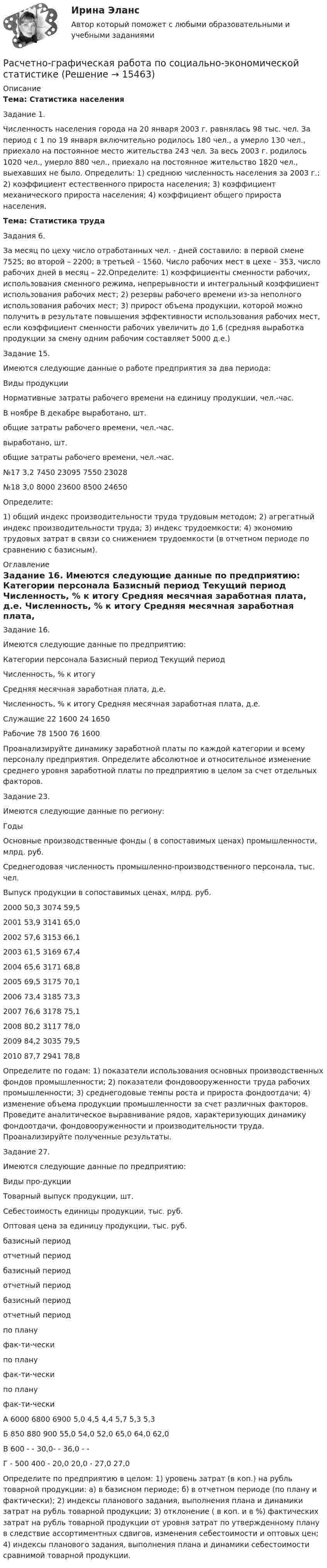     
          Описание
          Тема: Статистика населенияЗадание 1.	Численность населения города на 20 января 2003 г. равнялась 98 тыс. чел. За период с 1 по 19 января включительно родилось 180 чел., а умерло 130 чел., приехало на постоянное место жительства 243 чел. За весь 2003 г. родилось 1020 чел., умерло 880 чел., приехало на постоянное жительство 1820 чел., выехавших не было. Определить: 1) среднюю численность населения за 2003 г.; 2) коэффициент естественного прироста населения; 3) коэффициент механического прироста населения; 4) коэффициент общего прироста населения.Тема: Статистика трудаЗадания 6.	За месяц по цеху число отработанных чел. - дней составило: в первой смене 7525; во второй – 2200; в третьей – 1560. Число рабочих мест в цехе – 353, число рабочих дней в месяц – 22.Определите: 1) коэффициенты сменности рабочих, использования сменного режима, непрерывности и интегральный коэффициент использования рабочих мест; 2) резервы рабочего времени из-за неполного использования рабочих мест; 3) прирост объема продукции, которой можно получить в результате повышения эффективности использования рабочих мест, если коэффициент сменности рабочих увеличить до 1,6 (средняя выработка продукции за смену одним рабочим составляет 5000 д.е.)Задание 15.        Имеются следующие данные о работе предприятия за два периода:  Виды продукции Нормативные затраты рабочего времени на единицу продукции, чел.-час. В ноябре В декабре   выработано, шт. общие затраты рабочего времени, чел.-час. выработано, шт. общие затраты рабочего времени, чел.-час.   №17 3,2 7450 23095 7550 23028   №18 3,0 8000 23600 8500 24650           Определите: 1) общий индекс производительности труда трудовым методом; 2) агрегатный индекс производительности труда; 3) индекс трудоемкости; 4) экономию трудовых затрат в связи со снижением трудоемкости (в отчетном периоде по сравнению с базисным). 
          Оглавление
          Задание 16.	Имеются следующие данные по предприятию:  Категории персонала Базисный период Текущий период   Численность, % к итогу Средняя месячная заработная плата, д.е. Численность, % к итогу Средняя месячная заработная плата, д.е.   Служащие 22 1600 24   1650Рабочие 78 1500 76 1600	Проанализируйте динамику заработной платы по каждой категории и всему персоналу предприятия. Определите абсолютное и относительное изменение среднего уровня заработной платы по предприятию в целом за счет отдельных факторов.Задание 23.        Имеются следующие данные по региону:  Годы Основные производственные фонды ( в сопоставимых ценах) промышленности, млрд. руб. Среднегодовая численность промышленно-производственного персонала, тыс. чел. Выпуск продукции в сопоставимых ценах, млрд. руб.   2000 50,3 3074 59,5   2001 53,9 3141 65,0   2002 57,6 3153 66,1   2003 61,5 3169 67,4   2004 65,6 3171 68,8   2005 69,5 3175 70,1   2006 73,4 3185 73,3   2007 76,6 3178 75,1   2008 80,2 3117 78,0   2009 84,2 3035 79,5   2010 87,7 2941 78,8           Определите по годам: 1) показатели использования основных производственных фондов промышленности; 2) показатели фондовооруженности труда рабочих промышленности; 3) среднегодовые темпы роста и прироста фондоотдачи; 4) изменение объема продукции промышленности за счет различных факторов. Проведите аналитическое выравнивание рядов, характеризующих динамику фондоотдачи, фондовооруженности и производительности труда. Проанализируйте полученные результаты.	Задание 27.	        Имеются следующие данные по предприятию:  Виды про-дукции Товарный выпуск продукции, шт. Себестоимость единицы продукции, тыс. руб. Оптовая цена за единицу продукции, тыс. руб.   базисный период отчетный период базисный период отчетный период базисный период отчетный период   по плану фак-ти-чески по плану фак-ти-чески по плану фак-ти-чески   А 6000 6800 6900 5,0 4,5 4,4 5,7 5,3 5,3   Б 850 880 900 55,0 54,0 52,0 65,0 64,0 62,0   В 600 - - 30,0- - 36,0 - -   Г - 500 400 - 20,0 20,0 - 27,0 27,0  	 	Определите по предприятию в целом: 1) уровень затрат (в коп.) на рубль товарной продукции: а) в базисном периоде; б) в отчетном периоде (по плану и фактически); 2) индексы планового задания, выполнения плана и динамики затрат на рубль товарной продукции; 3) отклонение ( в коп. и в %) фактических затрат на рубль товарной продукции от уровня затрат по утвержденному плану в следствие ассортиментных сдвигов, изменения себестоимости и оптовых цен; 4) индексы планового задания, выполнения плана и динамики себестоимости сравнимой товарной продукции. 
            
            
            Расчетно-графическая работа по дисциплине «Энергосбережение в теплоэнергетике и теплотехнологиях» на тему: «Расчет и построение энергетических характеристик котла»Расчетно-графическая работа по социально-экономической статистикеРасчетно-графическая работа по юриспруденции и финансамРасчетно графическая работа. Рассчет статически неопределимой шарнирн- стержневой системы Вариант 131 Расчетно графическая работа. Рассчет статически неопределимой шарнирн- стержневой системы Вариант 195Расчетно графическая работа. Рассчет статически неопределимой шарнирн- стержневой системы Вариант 281 Расчетно графическая работа. Рассчет статически неопределимой шарнирн- стержневой системы Вариант 305 Расчетно-графическая работаРасчётно графическая работаРасчетно-графическая работа №10  Привязка теодолитного хода к стенным знакамРАСЧЁТНО-ГРАФИЧЕСКАЯ РАБОТА № 1 Равновесие плоской системы связанных тел Вариант 543РАСЧЁТНО-ГРАФИЧЕСКАЯ РАБОТА № 2 Теорема об изменении кинетической энергии Вариант 543РАСЧЁТНО-ГРАФИЧЕСКАЯ РАБОТА № 3 Принцип возможных перемещений Вариант 543Расчетно-графическая работа  (вариант 3, НовКАиДХ)