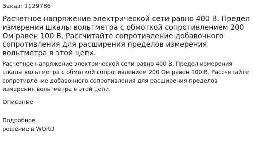 Расчетное напряжение  электрической сети равно   400 В. Предел измерения шкалы вольтметра с обмоткой сопротивлением 200 Ом равен 100 В.  Рассчитайте сопротивление добавочного сопротивления для расширения пределов измерения вольтметра в этой цепи. 