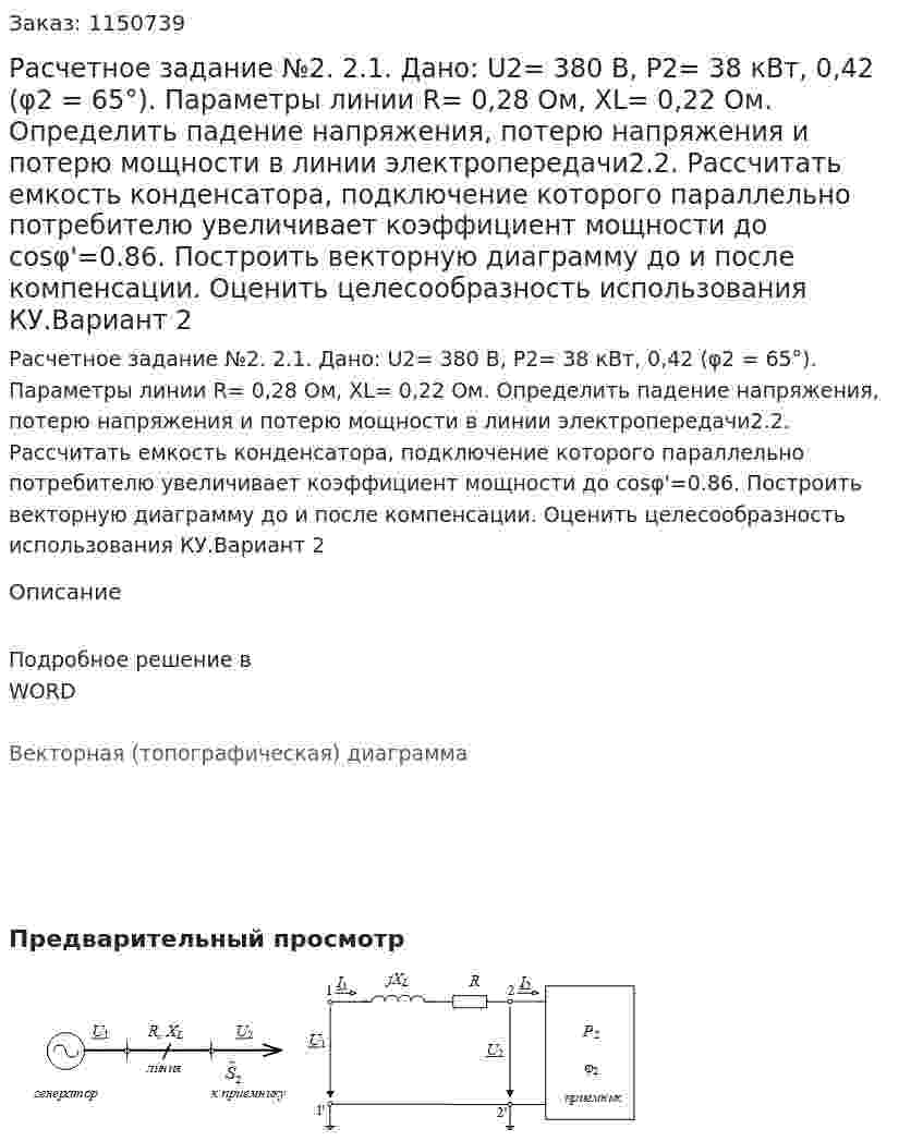Расчетное задание №2.  2.1. Дано: U2=  380 В, P2= 38 кВт,    0,42 (φ2 = 65°).  Параметры линии  R= 0,28 Ом, XL=   0,22 Ом. Определить падение напряжения, потерю напряжения и потерю мощности в линии электропередачи2.2. Рассчитать емкость конденсатора, подключение которого параллельно потребителю увеличивает коэффициент мощности до cosφ'=0.86. Построить векторную диаграмму до и после компенсации. Оценить целесообразность использования КУ.Вариант 2 
