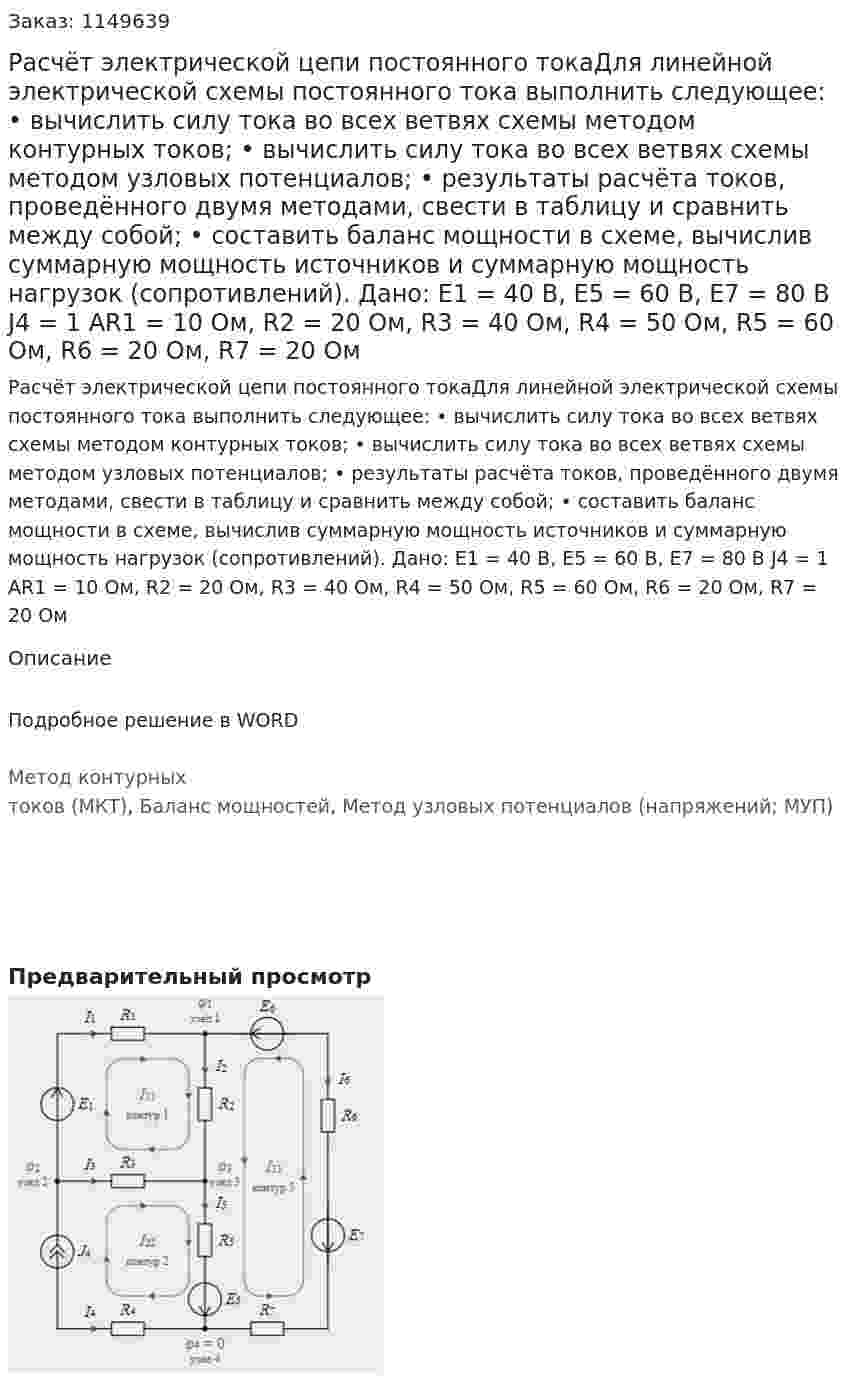 Расчёт электрической цепи постоянного токаДля линейной электрической схемы постоянного тока выполнить следующее: •	вычислить силу тока во всех ветвях схемы методом контурных токов; •	вычислить силу тока во всех ветвях схемы методом узловых потенциалов; •	результаты расчёта токов, проведённого двумя методами, свести в таблицу и сравнить между собой; •	составить баланс мощности в схеме, вычислив суммарную мощность источников и суммарную мощность нагрузок (сопротивлений). Дано: Е1 = 40 В, Е5 = 60 В, Е7 = 80 В J4 = 1 AR1 = 10 Ом, R2 = 20 Ом, R3 = 40 Ом, R4 = 50 Ом, R5 = 60 Ом, R6 = 20 Ом, R7 = 20 Ом 