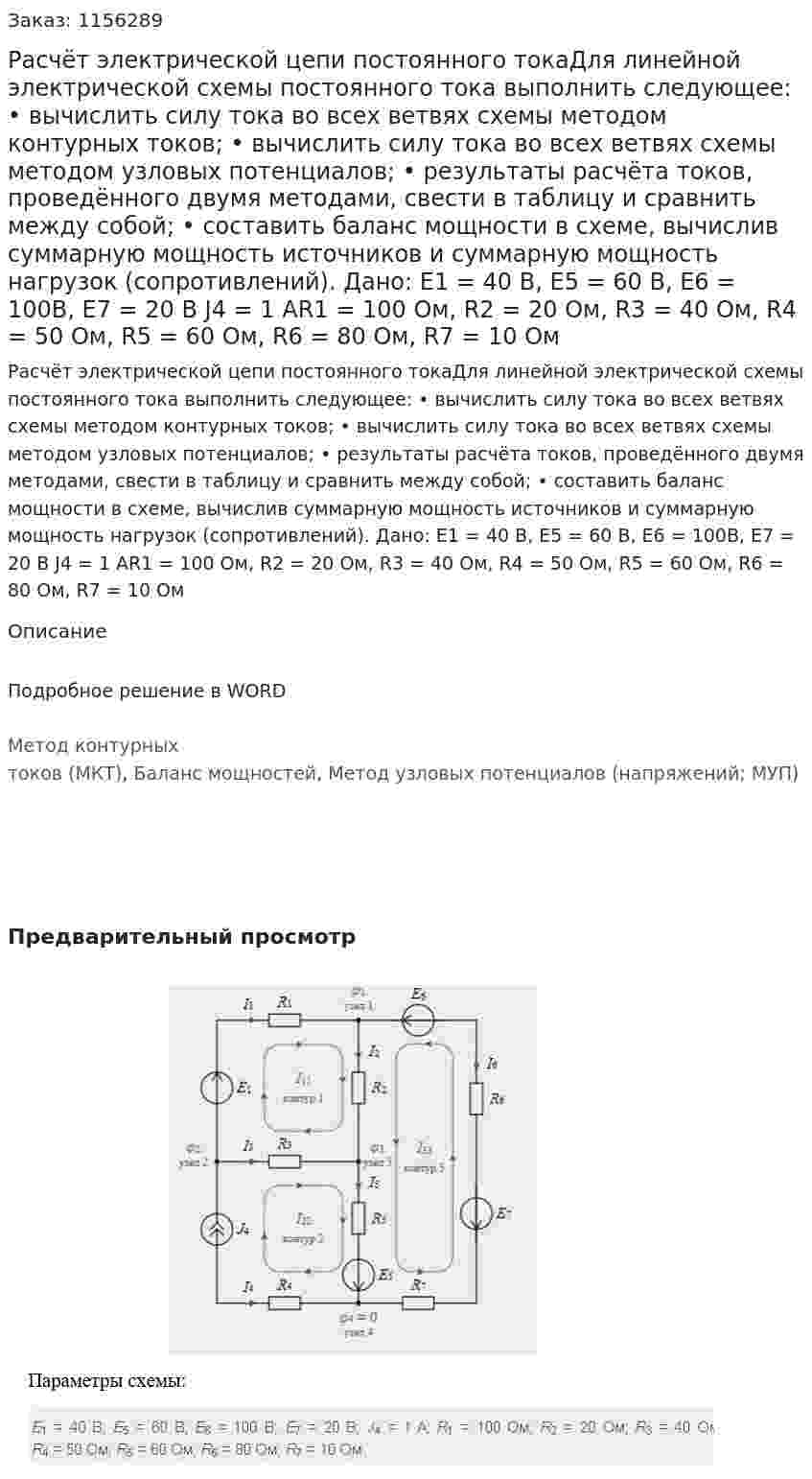 Расчёт электрической цепи постоянного токаДля линейной электрической схемы постоянного тока выполнить следующее: •	вычислить силу тока во всех ветвях схемы методом контурных токов; •	вычислить силу тока во всех ветвях схемы методом узловых потенциалов; •	результаты расчёта токов, проведённого двумя методами, свести в таблицу и сравнить между собой; •	составить баланс мощности в схеме, вычислив суммарную мощность источников и суммарную мощность нагрузок (сопротивлений). Дано: Е1 = 40 В, Е5 = 60 В, E6 = 100В, Е7 = 20 В J4 = 1 AR1 = 100 Ом, R2 = 20 Ом, R3 = 40 Ом, R4 = 50 Ом, R5 = 60 Ом, R6 = 80 Ом, R7 = 10 Ом 