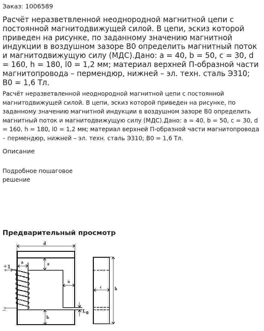 Расчёт неразветвленной неоднородной магнитной цепи с постоянной магнитодвижущей силой. В цепи, эскиз которой приведен на рисунке, по заданному значению магнитной индукции в воздушном зазоре B0 определить магнитный поток и магнитодвижущую силу (МДС).Дано: a = 40, b = 50, c = 30, d = 160, h = 180, l0 = 1,2 мм; материал верхней П-образной части магнитопровода – пермендюр, нижней – эл. техн. сталь Э310; B0 = 1,6 Тл. 