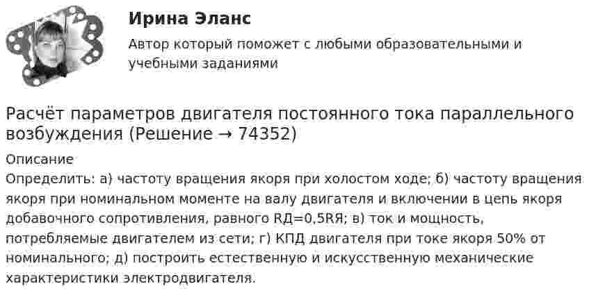     
            Описание
            Определить: а) частоту вращения якоря при холостом ходе; б) частоту вращения якоря при номинальном моменте на валу двигателя и включении в цепь якоря добавочного сопротивления, равного RД=0,5RЯ; в) ток и мощность, потребляемые двигателем из сети; г) КПД двигателя при токе якоря 50% от номинального; д) построить естественную и искусственную механические характеристики электродвигателя.   
            
            
            Расчёт параметров двигателя постоянного тока параллельного возбужденияРасчёт параметров двигателя постоянного тока параллельного возбужденияРасчёт параметров двигателя постоянного тока параллельного возбужденияРасчёт параметров двигателя постоянного тока параллельного возбужденияРасчёт параметров трёхфазного трансформатораРасчёт параметров трёхфазного трансформатораРасчёт параметров трёхфазного трансформатораРасчёт параметров асинхронного двигателяРасчёт параметров асинхронного двигателяРасчёт параметров асинхронного двигателяРасчёт параметров асинхронного двигателяРасчёт параметров асинхронного двигателяРасчёт параметров асинхронного двигателя и синхронного генератораРасчёт параметров двигателя постоянного тока параллельного возбуждения