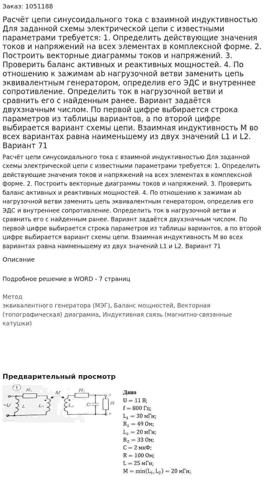 Расчёт цепи синусоидального тока с взаимной индуктивностью  Для заданной схемы электрической цепи  с известными параметрами требуется: 1. Определить действующие значения токов и напряжений на всех элементах в комплексной форме. 2. Построить векторные диаграммы токов и напряжений. 3. Проверить баланс активных и реактивных мощностей. 4. По отношению к зажимам ab нагрузочной ветви заменить цепь эквивалентным генератором, определив его ЭДС и внутреннее сопротивление. Определить ток в нагрузочной ветви и сравнить его с найденным ранее. Вариант задаётся двухзначным числом. По первой цифре выбирается строка параметров из таблицы вариантов, а по второй цифре выбирается вариант схемы цепи. Взаимная индуктивность М во всех вариантах равна наименьшему из двух значений L1 и L2. Вариант 71 