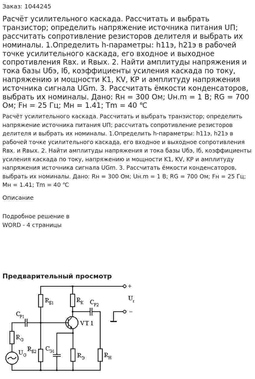 Расчёт усилительного каскада. Рассчитать и выбрать транзистор; определить напряжение источника питания UП; рассчитать сопротивление резисторов делителя и выбрать их номиналы. 1.Определить h-параметры: h11э, h21э в рабочей точке усилительного каскада, его входное и выходное сопротивления Rвх. и Rвых. 2. Найти амплитуды напряжения и тока базы Uбэ, Iб, коэффициенты усиления каскада по току, напряжению и мощности K1, KV, KP и амплитуду напряжения источника сигнала UGm.  3. Рассчитать ёмкости конденсаторов, выбрать их номиналы. Дано: Rн = 300 Ом; Uн.m = 1 В; RG = 700 Ом; Fн = 25 Гц; Mн = 1.41; Tm = 40 ℃ 