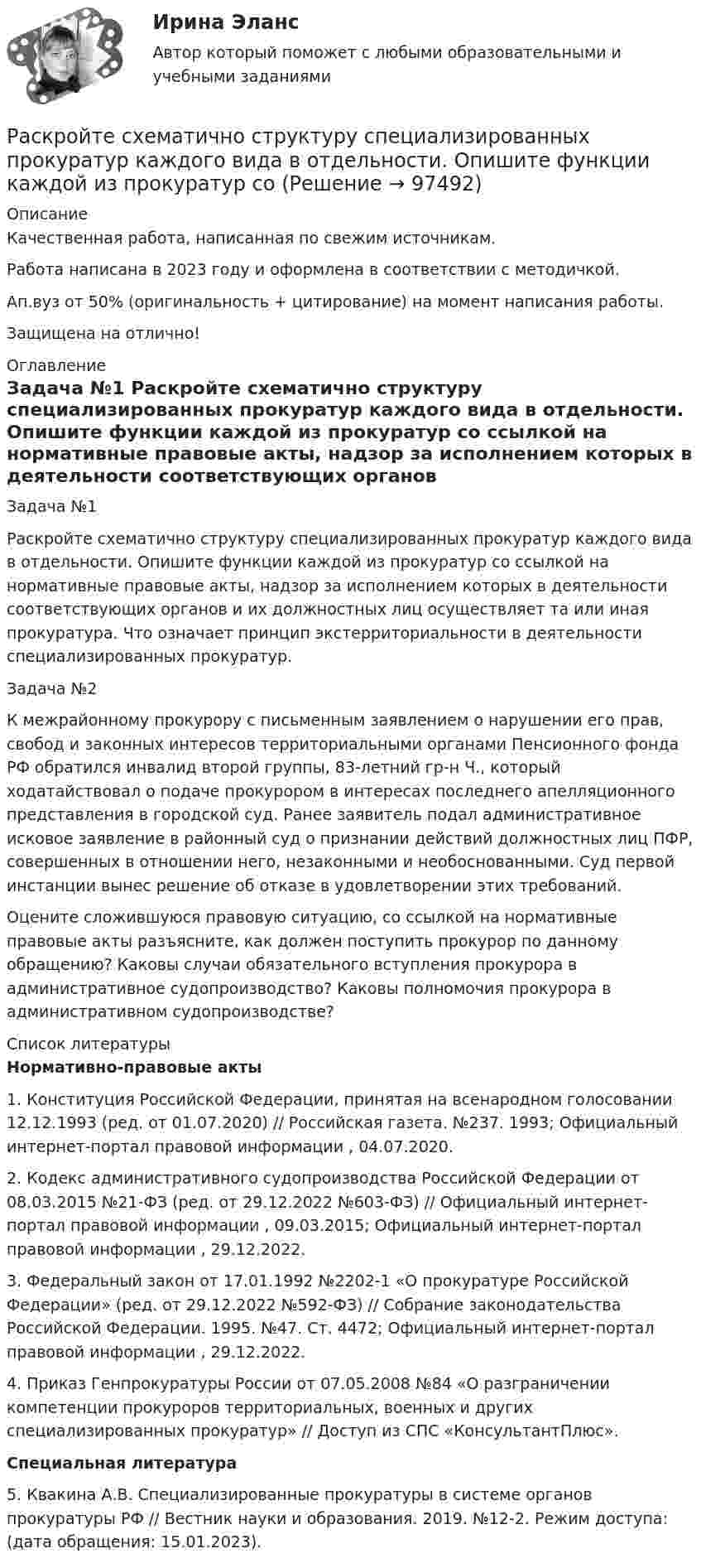      
            Описание
            Качественная работа, написанная по свежим источникам.Работа написана в 2023 году и оформлена в соответствии с методичкой.Ап.вуз от 50% (оригинальность + цитирование) на момент написания работы.Защищена на отлично! 
            Оглавление
              Задача №1 	Раскройте схематично структуру специализированных прокуратур каждого вида в отдельности. Опишите функции каждой из прокуратур со ссылкой на нормативные правовые акты, надзор за исполнением которых в деятельности соответствующих органов и их должностных лиц осуществляет та или иная прокуратура. Что означает принцип экстерриториальности в деятельности специализированных прокуратур. Задача №2 	К межрайонному прокурору с письменным заявлением о нарушении его прав, свобод и законных интересов территориальными органами Пенсионного фонда РФ обратился инвалид второй группы, 83-летний гр-н Ч., который ходатайствовал о подаче прокурором в интересах последнего апелляционного представления в городской суд. Ранее заявитель подал административное исковое заявление в районный суд о признании действий должностных лиц ПФР, совершенных в отношении него, незаконными и необоснованными. Суд первой инстанции вынес решение об отказе в удовлетворении этих требований.	Оцените сложившуюся правовую ситуацию, со ссылкой на нормативные правовые акты разъясните, как должен поступить прокурор по данному обращению? Каковы случаи обязательного вступления прокурора в административное судопроизводство? Каковы полномочия прокурора в административном судопроизводстве?  
            Список литературы
             Нормативно-правовые акты 	1. Конституция Российской Федерации, принятая на всенародном голосовании 12.12.1993 (ред. от 01.07.2020) // Российская газета. №237. 1993; Официальный интернет-портал правовой информации , 04.07.2020.	2. Кодекс административного судопроизводства Российской Федерации от 08.03.2015 №21-ФЗ (ред. от 29.12.2022 №603-ФЗ) // Официальный интернет-портал правовой информации , 09.03.2015; Официальный интернет-портал правовой информации , 29.12.2022.	3. Федеральный закон от 17.01.1992 №2202-1 «О прокуратуре Российской Федерации» (ред. от 29.12.2022 №592-ФЗ) // Собрание законодательства Российской Федерации. 1995. №47. Ст. 4472; Официальный интернет-портал правовой информации , 29.12.2022.	4. Приказ Генпрокуратуры России от 07.05.2008 №84 «О разграничении компетенции прокуроров территориальных, военных и других специализированных прокуратур» // Доступ из СПС «КонсультантПлюс».  Специальная литература 	5. Квакина А.В. Специализированные прокуратуры в системе органов прокуратуры РФ // Вестник науки и образования. 2019. №12-2. Режим доступа:  (дата обращения: 15.01.2023).  
            
            
            Раскройте содержание принципа независимости адвокатуры. В чем заключаются гарантии независимости адвокатов, какими нормативными правовыми актами они предусмотрены? Раскройте схематично структуру специализированных прокуратур каждого вида в отдельности. Опишите функции каждой из прокуратур со Раскрытие назначения структурных составляющих стандартного гостиничного сайтаРаскрыть определения понятий налогового планирования или по определению определить понятие, записав в таблицуРаскрыть содержание этапов маркетинговых исследований Теоретические предпосылкиРаспад аминокислот в организме животных. Напишите уравнение реакции окислительного дезаминирования аспарагиновой кислоты.Распад СССР привел к…  	сближению России с западными странами.	 	улучшению отношений между бывшими республиками.	 	возникновению национальных конфликтов во многих бывших союзных республиках.	 	войне со странами Западной Европы.Раскройте скобки и поставьте местоимение в правильную форму в предложении: Give these pens to (they) ... Раскройте скобки и поставьте местоимение в правильную форму в предложении:  My little brother was sent to (we) … last summerРаскройте скобки и поставьте местоимение в правильную форму в предложении: My little brother was sent to (we) … last summerРаскройте скобки и поставьте местоимение в правильную форму в предложении:  Send these letters to (she)… Раскройте скобки и поставьте местоимение в правильную форму в предложении: Send these letters to (she)…Раскройте содержание административного выдворения за пределы Российской Федерации иностранного гражданина или лица без гражданства.Раскройте содержание континентальной (французской) модели местного самоуправления 