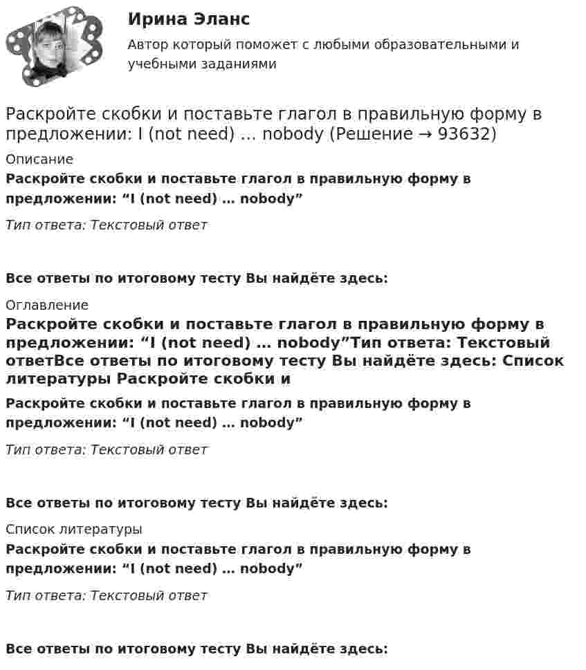      
            Описание
            Раскройте скобки и поставьте глагол в правильную форму в предложении: “I (not need) … nobody”Тип ответа: Текстовый ответ Все ответы по итоговому тесту Вы найдёте здесь:  
            Оглавление
            Раскройте скобки и поставьте глагол в правильную форму в предложении: “I (not need) … nobody”Тип ответа: Текстовый ответВсе ответы по итоговому тесту Вы найдёте здесь:  
            Список литературы
            Раскройте скобки и поставьте глагол в правильную форму в предложении: “I (not need) … nobody”Тип ответа: Текстовый ответВсе ответы по итоговому тесту Вы найдёте здесь:  
            
            
            Раскройте скобки и поставьте глагол в правильную форму в предложении: I (not  need) … nobodyРаскройте скобки и поставьте глагол в правильную форму в предложении: I (not need) … nobodyРаскройте скобки и поставьте глагол в правильную форму в предложении: It is  difficult (to speak) … ChineseРаскройте скобки и поставьте глагол в правильную форму в предложении: It is difficult (to speak) … ChineseРаскройте скобки и поставьте глагол в правильную форму в предложении: It s easier (to start) … speaking English than FrenchРаскройте скобки и поставьте глагол в правильную форму в предложении: Its easier (to start) … speaking English than FrenchРаскройте скобки и поставьте глагол в правильную форму в предложении: It s high time (to get) … rid of that old carpetРаскройте скобки и выберите пропущенное неопределенное местоимение в  предложении: I have got (any/some/no) … moneyРаскройте скобки и выберите пропущенное неопределенное местоимение в предложении: I have got (any/some/no) … moneyРаскройте скобки и выберите пропущенное неопределенное местоимение в  предложении: She didnt do (any/some/no) … homeworkРаскройте скобки и выберите пропущенное неопределенное местоимение в предложении: She didn t do (any/some/no) … homeworkРаскройте скобки и поставьте глагол в правильную форму в предложении: Birds  can (to fly) … , but some of them cant swimРаскройте скобки и поставьте глагол в правильную форму в предложении: Birds can (to fly) … , but some of them can t swimРаскройте скобки и поставьте глагол в правильную форму в предложении: If you  dont want to see me (to dance) … with somebody, dont stop caring about me now