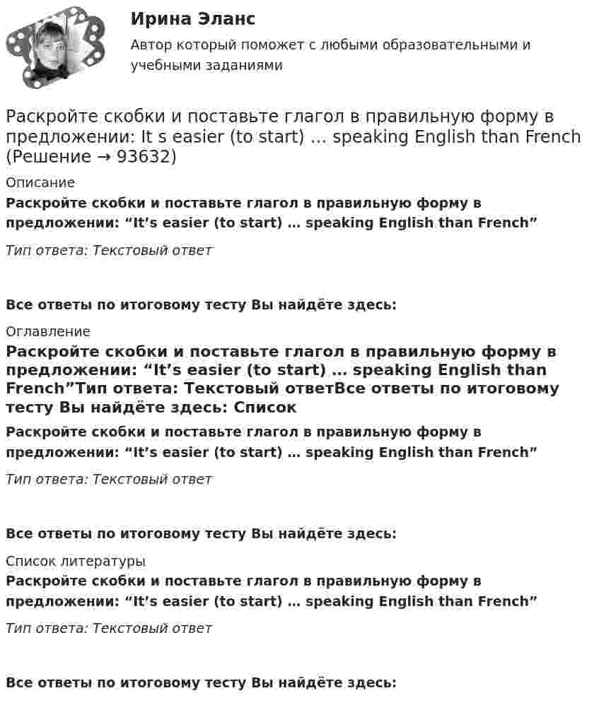      
            Описание
            Раскройте скобки и поставьте глагол в правильную форму в предложении: “It’s easier (to start) … speaking English than French”Тип ответа: Текстовый ответ Все ответы по итоговому тесту Вы найдёте здесь:  
            Оглавление
            Раскройте скобки и поставьте глагол в правильную форму в предложении: “It’s easier (to start) … speaking English than French”Тип ответа: Текстовый ответВсе ответы по итоговому тесту Вы найдёте здесь:  
            Список литературы
            Раскройте скобки и поставьте глагол в правильную форму в предложении: “It’s easier (to start) … speaking English than French”Тип ответа: Текстовый ответВсе ответы по итоговому тесту Вы найдёте здесь:  
            
            
            Раскройте скобки и поставьте глагол в правильную форму в предложении: It is difficult (to speak) … ChineseРаскройте скобки и поставьте глагол в правильную форму в предложении: It s easier (to start) … speaking English than FrenchРаскройте скобки и поставьте глагол в правильную форму в предложении: Its easier (to start) … speaking English than FrenchРаскройте скобки и поставьте глагол в правильную форму в предложении: It s high time (to get) … rid of that old carpetРаскройте скобки и поставьте глагол в правильную форму в предложении: Its high time (to get) … rid of that old carpetРаскройте скобки и поставьте глагол в правильную форму в предложении: I want  (to go) … swimmingРаскройте скобки и поставьте глагол в правильную форму в предложении: I want (to go) … swimmingРаскройте скобки и выберите пропущенное неопределенное местоимение в предложении: She didn t do (any/some/no) … homeworkРаскройте скобки и поставьте глагол в правильную форму в предложении: Birds  can (to fly) … , but some of them cant swimРаскройте скобки и поставьте глагол в правильную форму в предложении: Birds can (to fly) … , but some of them can t swimРаскройте скобки и поставьте глагол в правильную форму в предложении: If you  dont want to see me (to dance) … with somebody, dont stop caring about me nowРаскройте скобки и поставьте глагол в правильную форму в предложении: If you don t want to see me (to dance) … with somebody, don t stop caring about me nowРаскройте скобки и поставьте глагол в правильную форму в предложении: I (not  need) … nobodyРаскройте скобки и поставьте глагол в правильную форму в предложении: I (not need) … nobody