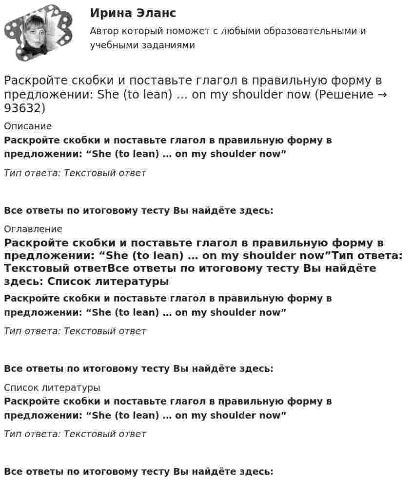      
            Описание
            Раскройте скобки и поставьте глагол в правильную форму в предложении: “She (to lean) … on my shoulder now”Тип ответа: Текстовый ответВсе ответы по итоговому тесту Вы найдёте здесь:  
            Оглавление
            Раскройте скобки и поставьте глагол в правильную форму в предложении: “She (to lean) … on my shoulder now”Тип ответа: Текстовый ответВсе ответы по итоговому тесту Вы найдёте здесь:  
            Список литературы
            Раскройте скобки и поставьте глагол в правильную форму в предложении: “She (to lean) … on my shoulder now”Тип ответа: Текстовый ответВсе ответы по итоговому тесту Вы найдёте здесь:  
            
            
            Раскройте скобки и поставьте глагол в правильную форму в предложении: She (to  lean) … on my shoulder nowРаскройте скобки и поставьте глагол в правильную форму в предложении: She (to lean) … on my shoulder nowРаскройте скобки и поставьте глагол в правильную форму в предложении: She (to  live) … in a hotel these daysРаскройте скобки и поставьте глагол в правильную форму в предложении: She (to live) … in a hotel these daysРаскройте скобки и поставьте глагол в правильную форму в предложении: The boy (to download) … a new app yesterday this timeРаскройте скобки и поставьте глагол в правильную форму в предложении: The boy (to download) … a new app yesterday this timeРаскройте скобки и поставьте глагол в правильную форму в предложении: They (to get) … rid of trash twice a weekРаскройте скобки и поставьте глагол в правильную форму в предложении: It is difficult (to speak) … ChineseРаскройте скобки и поставьте глагол в правильную форму в предложении: It s easier (to start) … speaking English than FrenchРаскройте скобки и поставьте глагол в правильную форму в предложении: Its easier (to start) … speaking English than FrenchРаскройте скобки и поставьте глагол в правильную форму в предложении: It s high time (to get) … rid of that old carpetРаскройте скобки и поставьте глагол в правильную форму в предложении: Its high time (to get) … rid of that old carpetРаскройте скобки и поставьте глагол в правильную форму в предложении: I want  (to go) … swimmingРаскройте скобки и поставьте глагол в правильную форму в предложении: I want (to go) … swimming