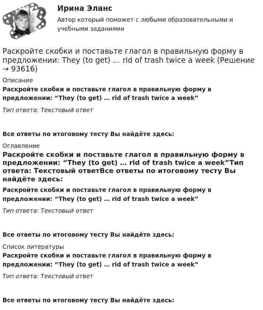      
            Описание
            Раскройте скобки и поставьте глагол в правильную форму в предложении: “They (to get) … rid of trash twice a week”Тип ответа: Текстовый ответ Все ответы по итоговому тесту Вы найдёте здесь:  
            Оглавление
            Раскройте скобки и поставьте глагол в правильную форму в предложении: “They (to get) … rid of trash twice a week”Тип ответа: Текстовый ответВсе ответы по итоговому тесту Вы найдёте здесь:  
            Список литературы
            Раскройте скобки и поставьте глагол в правильную форму в предложении: “They (to get) … rid of trash twice a week”Тип ответа: Текстовый ответВсе ответы по итоговому тесту Вы найдёте здесь:  
            
            
            Раскройте скобки и поставьте глагол в правильную форму в предложении: The boy (to download) … a new app yesterday this timeРаскройте скобки и поставьте глагол в правильную форму в предложении: They (to get) … rid of trash twice a weekРаскройте скобки и поставьте глагол в правильную форму в предложении: They (to get) … rid of trash twice a weekРаскройте скобки и поставьте глагол в правильную форму в предложении: They (to  rehearse) … a play this weekРаскройте скобки и поставьте глагол в правильную форму в предложении: They (to rehearse) … a play this weekРаскройте скобки и поставьте глагол в правильную форму в предложении: They (to water) … the flowers two days agoРаскройте скобки и поставьте глагол в правильную форму в предложении: They (to water) … the flowers two days agoРаскройте скобки и поставьте глагол в правильную форму в предложении: I want  (to go) … swimmingРаскройте скобки и поставьте глагол в правильную форму в предложении: I want (to go) … swimmingРаскройте скобки и поставьте глагол в правильную форму в предложении: My nephew (to stay) … with my family this weekРаскройте скобки и поставьте глагол в правильную форму в предложении: She (to  lean) … on my shoulder nowРаскройте скобки и поставьте глагол в правильную форму в предложении: She (to lean) … on my shoulder nowРаскройте скобки и поставьте глагол в правильную форму в предложении: She (to  live) … in a hotel these daysРаскройте скобки и поставьте глагол в правильную форму в предложении: She (to live) … in a hotel these days