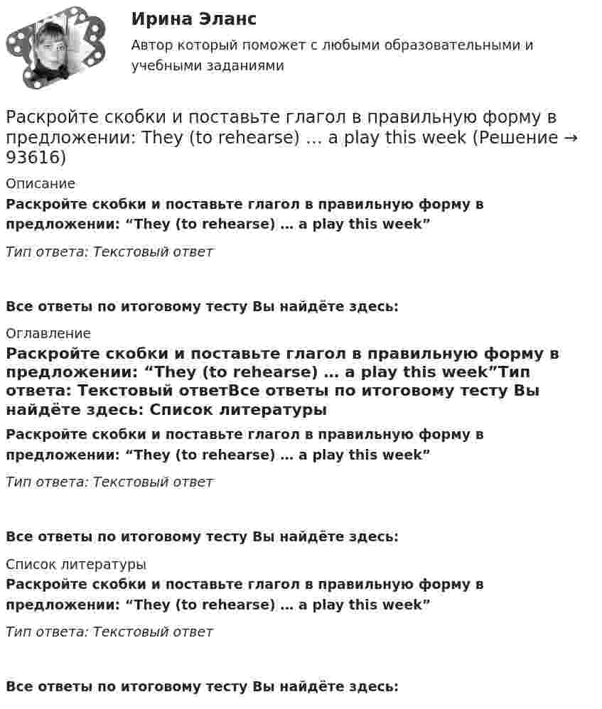      
            Описание
            Раскройте скобки и поставьте глагол в правильную форму в предложении: “They (to rehearse) … a play this week”Тип ответа: Текстовый ответВсе ответы по итоговому тесту Вы найдёте здесь:  
            Оглавление
            Раскройте скобки и поставьте глагол в правильную форму в предложении: “They (to rehearse) … a play this week”Тип ответа: Текстовый ответВсе ответы по итоговому тесту Вы найдёте здесь:  
            Список литературы
            Раскройте скобки и поставьте глагол в правильную форму в предложении: “They (to rehearse) … a play this week”Тип ответа: Текстовый ответВсе ответы по итоговому тесту Вы найдёте здесь:  
            
            
            Раскройте скобки и поставьте глагол в правильную форму в предложении: They (to  rehearse) … a play this weekРаскройте скобки и поставьте глагол в правильную форму в предложении: They (to rehearse) … a play this weekРаскройте скобки и поставьте глагол в правильную форму в предложении: They (to water) … the flowers two days agoРаскройте скобки и поставьте глагол в правильную форму в предложении: They (to water) … the flowers two days agoРаскройте скобки и поставьте глагол в правильную форму в предложении: We  always (to fight) … like lionsРаскройте скобки и поставьте глагол в правильную форму в предложении: We always (to fight) … like lionsРаскройте скобки и поставьте глагол в правильную форму в предложении: We (to  watch) … a film nowРаскройте скобки и поставьте глагол в правильную форму в предложении: She (to  lean) … on my shoulder nowРаскройте скобки и поставьте глагол в правильную форму в предложении: She (to lean) … on my shoulder nowРаскройте скобки и поставьте глагол в правильную форму в предложении: She (to  live) … in a hotel these daysРаскройте скобки и поставьте глагол в правильную форму в предложении: She (to live) … in a hotel these daysРаскройте скобки и поставьте глагол в правильную форму в предложении: The boy (to download) … a new app yesterday this timeРаскройте скобки и поставьте глагол в правильную форму в предложении: The boy (to download) … a new app yesterday this timeРаскройте скобки и поставьте глагол в правильную форму в предложении: They (to get) … rid of trash twice a week