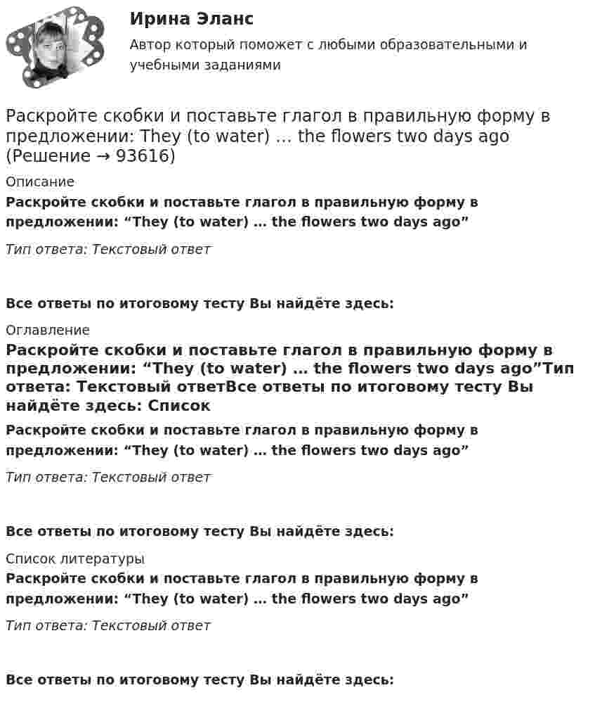      
            Описание
            Раскройте скобки и поставьте глагол в правильную форму в предложении: “They (to water) … the flowers two days ago”Тип ответа: Текстовый ответ Все ответы по итоговому тесту Вы найдёте здесь:  
            Оглавление
            Раскройте скобки и поставьте глагол в правильную форму в предложении: “They (to water) … the flowers two days ago”Тип ответа: Текстовый ответВсе ответы по итоговому тесту Вы найдёте здесь:  
            Список литературы
            Раскройте скобки и поставьте глагол в правильную форму в предложении: “They (to water) … the flowers two days ago”Тип ответа: Текстовый ответВсе ответы по итоговому тесту Вы найдёте здесь:  
            
            
            Раскройте скобки и поставьте глагол в правильную форму в предложении: They (to rehearse) … a play this weekРаскройте скобки и поставьте глагол в правильную форму в предложении: They (to water) … the flowers two days agoРаскройте скобки и поставьте глагол в правильную форму в предложении: They (to water) … the flowers two days agoРаскройте скобки и поставьте глагол в правильную форму в предложении: We  always (to fight) … like lionsРаскройте скобки и поставьте глагол в правильную форму в предложении: We always (to fight) … like lionsРаскройте скобки и поставьте глагол в правильную форму в предложении: We (to  watch) … a film nowРаскройте скобки и поставьте глагол в правильную форму в предложении: We (to watch) … a film nowРаскройте скобки и поставьте глагол в правильную форму в предложении: She (to lean) … on my shoulder nowРаскройте скобки и поставьте глагол в правильную форму в предложении: She (to  live) … in a hotel these daysРаскройте скобки и поставьте глагол в правильную форму в предложении: She (to live) … in a hotel these daysРаскройте скобки и поставьте глагол в правильную форму в предложении: The boy (to download) … a new app yesterday this timeРаскройте скобки и поставьте глагол в правильную форму в предложении: The boy (to download) … a new app yesterday this timeРаскройте скобки и поставьте глагол в правильную форму в предложении: They (to get) … rid of trash twice a weekРаскройте скобки и поставьте глагол в правильную форму в предложении: They (to get) … rid of trash twice a week