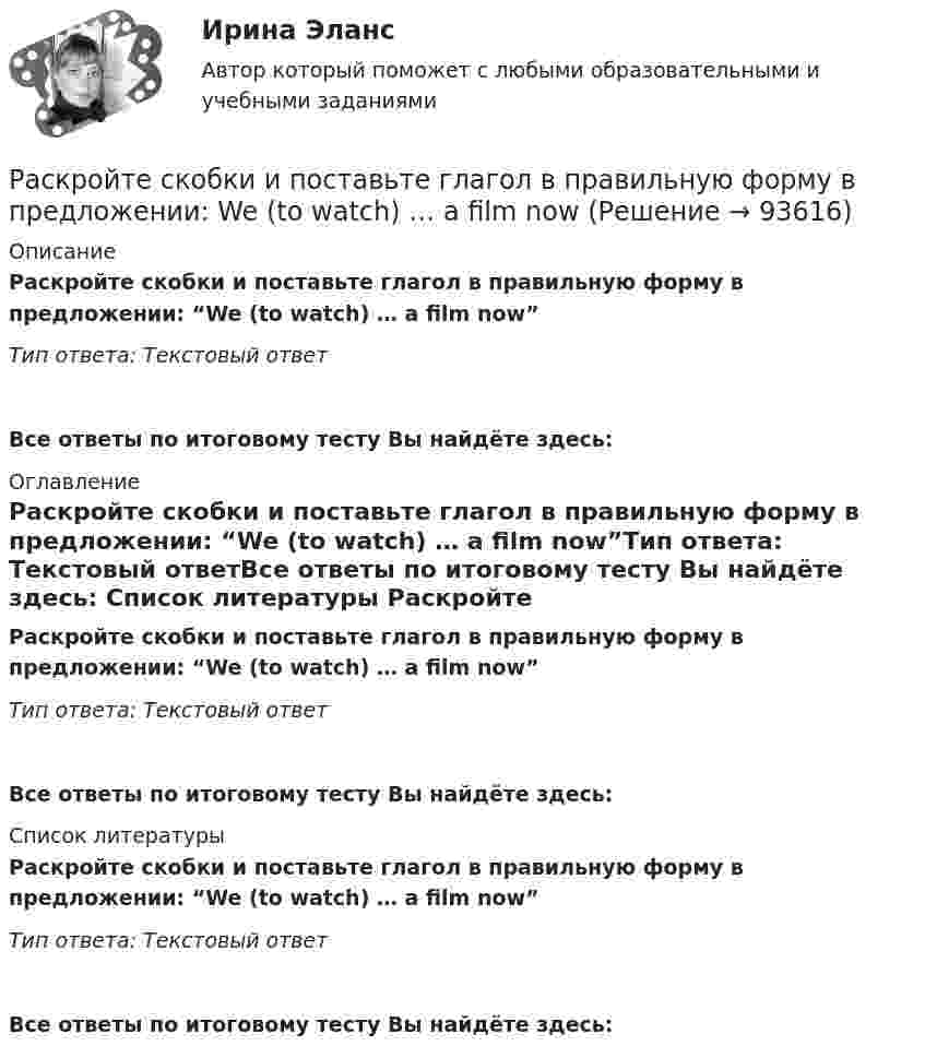      
            Описание
            Раскройте скобки и поставьте глагол в правильную форму в предложении: “We (to watch) …  a film now”Тип ответа: Текстовый ответВсе ответы по итоговому тесту Вы найдёте здесь:  
            Оглавление
            Раскройте скобки и поставьте глагол в правильную форму в предложении: “We (to watch) … a film now”Тип ответа: Текстовый ответВсе ответы по итоговому тесту Вы найдёте здесь:  
            Список литературы
            Раскройте скобки и поставьте глагол в правильную форму в предложении: “We (to watch) … a film now”Тип ответа: Текстовый ответВсе ответы по итоговому тесту Вы найдёте здесь:  
            
            
            Раскройте скобки и поставьте глагол в правильную форму в предложении: We (to  watch) … a film nowРаскройте скобки и поставьте глагол в правильную форму в предложении: We (to watch) … a film nowРаскройте скобки и поставьте местоимение в правильную форму в предложении:  Borrow this book from (he) ... Раскройте скобки и поставьте местоимение в правильную форму в предложении: Borrow this book from (he) ...Раскройте скобки и поставьте местоимение в правильную форму в предложении:  Give these pens to (they) ...Раскройте скобки и поставьте местоимение в правильную форму в предложении: Give these pens to (they) ... Раскройте скобки и поставьте местоимение в правильную форму в предложении:  My little brother was sent to (we) … last summerРаскройте скобки и поставьте глагол в правильную форму в предложении: They (to get) … rid of trash twice a weekРаскройте скобки и поставьте глагол в правильную форму в предложении: They (to get) … rid of trash twice a weekРаскройте скобки и поставьте глагол в правильную форму в предложении: They (to  rehearse) … a play this weekРаскройте скобки и поставьте глагол в правильную форму в предложении: They (to rehearse) … a play this weekРаскройте скобки и поставьте глагол в правильную форму в предложении: They (to water) … the flowers two days agoРаскройте скобки и поставьте глагол в правильную форму в предложении: They (to water) … the flowers two days agoРаскройте скобки и поставьте глагол в правильную форму в предложении: We  always (to fight) … like lions