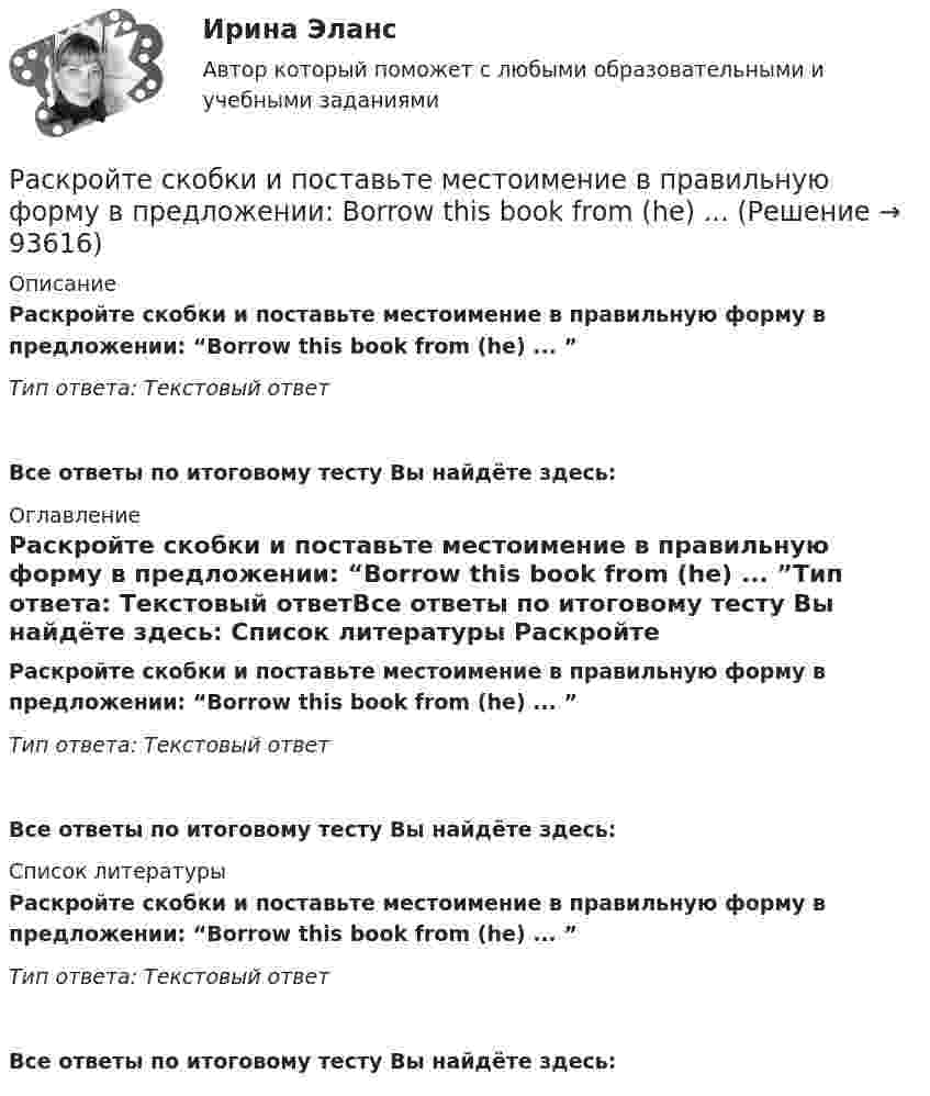      
            Описание
            Раскройте скобки и поставьте местоимение в правильную форму в предложении: “Borrow this book from (he) ... ”Тип ответа: Текстовый ответ Все ответы по итоговому тесту Вы найдёте здесь:  
            Оглавление
            Раскройте скобки и поставьте местоимение в правильную форму в предложении: “Borrow this book from (he) ... ”Тип ответа: Текстовый ответВсе ответы по итоговому тесту Вы найдёте здесь:  
            Список литературы
            Раскройте скобки и поставьте местоимение в правильную форму в предложении: “Borrow this book from (he) ... ”Тип ответа: Текстовый ответВсе ответы по итоговому тесту Вы найдёте здесь:  
            
            
            Раскройте скобки и поставьте местоимение в правильную форму в предложении:  Borrow this book from (he) ... Раскройте скобки и поставьте местоимение в правильную форму в предложении: Borrow this book from (he) ...Раскройте скобки и поставьте местоимение в правильную форму в предложении:  Give these pens to (they) ...Раскройте скобки и поставьте местоимение в правильную форму в предложении: Give these pens to (they) ... Раскройте скобки и поставьте местоимение в правильную форму в предложении:  My little brother was sent to (we) … last summerРаскройте скобки и поставьте местоимение в правильную форму в предложении: My little brother was sent to (we) … last summerРаскройте скобки и поставьте местоимение в правильную форму в предложении:  Send these letters to (she)… Раскройте скобки и поставьте глагол в правильную форму в предложении: They (to  rehearse) … a play this weekРаскройте скобки и поставьте глагол в правильную форму в предложении: They (to rehearse) … a play this weekРаскройте скобки и поставьте глагол в правильную форму в предложении: They (to water) … the flowers two days agoРаскройте скобки и поставьте глагол в правильную форму в предложении: They (to water) … the flowers two days agoРаскройте скобки и поставьте глагол в правильную форму в предложении: We  always (to fight) … like lionsРаскройте скобки и поставьте глагол в правильную форму в предложении: We always (to fight) … like lionsРаскройте скобки и поставьте глагол в правильную форму в предложении: We (to  watch) … a film now