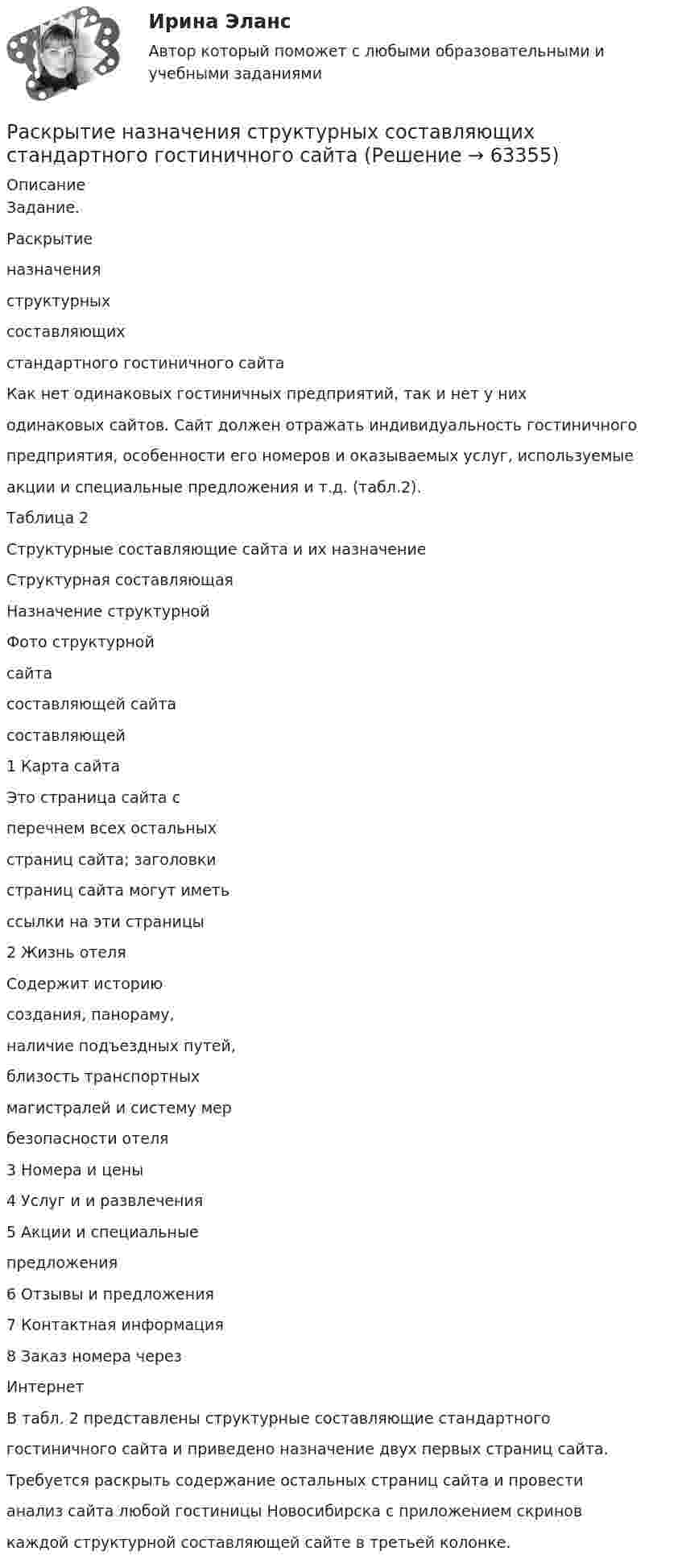      
            Описание
            Задание.Раскрытиеназначенияструктурныхсоставляющихстандартного гостиничного сайтаКак нет одинаковых гостиничных предприятий, так и нет у ниходинаковых сайтов. Сайт должен отражать индивидуальность гостиничногопредприятия, особенности его номеров и оказываемых услуг, используемыеакции и специальные предложения и т.д. (табл.2).Таблица 2Структурные составляющие сайта и их назначениеСтруктурная составляющаяНазначение структурнойФото структурнойсайтасоставляющей сайтасоставляющей1 Карта сайтаЭто страница сайта сперечнем всех остальныхстраниц сайта; заголовкистраниц сайта могут иметьссылки на эти страницы2 Жизнь отеляСодержит историюсоздания, панораму,наличие подъездных путей,близость транспортныхмагистралей и систему мербезопасности отеля3 Номера и цены4 Услуг и и развлечения5 Акции и специальныепредложения6 Отзывы и предложения7 Контактная информация8 Заказ номера черезИнтернетВ табл. 2 представлены структурные составляющие стандартногогостиничного сайта и приведено назначение двух первых страниц сайта.Требуется раскрыть содержание остальных страниц сайта и провестианализ сайта любой гостиницы Новосибирска с приложением скриновкаждой структурной составляющей сайте в третьей колонке.   
            
            
            Раскройте схематично структуру специализированных прокуратур каждого вида в отдельности. Опишите функции каждой из прокуратур со Раскрытие назначения структурных составляющих стандартного гостиничного сайтаРаскрыть определения понятий налогового планирования или по определению определить понятие, записав в таблицуРаскрыть содержание этапов маркетинговых исследований Теоретические предпосылкиРаспад аминокислот в организме животных. Напишите уравнение реакции окислительного дезаминирования аспарагиновой кислоты.Распад СССР привел к…  	сближению России с западными странами.	 	улучшению отношений между бывшими республиками.	 	возникновению национальных конфликтов во многих бывших союзных республиках.	 	войне со странами Западной Европы.распад СССР: причины и последствияРаскройте скобки и поставьте местоимение в правильную форму в предложении:  My little brother was sent to (we) … last summerРаскройте скобки и поставьте местоимение в правильную форму в предложении: My little brother was sent to (we) … last summerРаскройте скобки и поставьте местоимение в правильную форму в предложении:  Send these letters to (she)… Раскройте скобки и поставьте местоимение в правильную форму в предложении: Send these letters to (she)…Раскройте содержание административного выдворения за пределы Российской Федерации иностранного гражданина или лица без гражданства.Раскройте содержание континентальной (французской) модели местного самоуправления Раскройте содержание правовых принципов государственного управления земельными ресурсами на примере принципов эффективности и законности. Усматривается ли противоречие этих принципов?