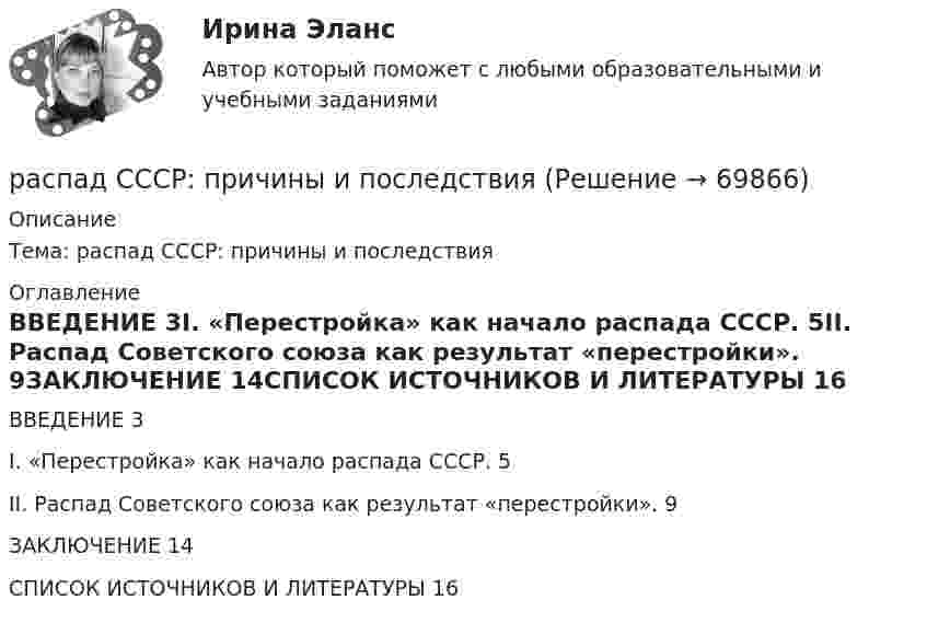      
            Описание
            Тема: распад СССР: причины и последствия 
            Оглавление
            ВВЕДЕНИЕ	3I. «Перестройка» как начало распада СССР.	5II. Распад Советского союза как результат «перестройки».	9ЗАКЛЮЧЕНИЕ	14СПИСОК ИСТОЧНИКОВ И ЛИТЕРАТУРЫ	16  
            
            
            Распад СССР привел к…  	сближению России с западными странами.	 	улучшению отношений между бывшими республиками.	 	возникновению национальных конфликтов во многих бывших союзных республиках.	 	войне со странами Западной Европы.распад СССР: причины и последствияРаспад электролитов на ионы при растворении их в воде – это …Распишите две цели с учетом SMART-технологии«Распознать ОСУ»Располагаемые денежные доходы - это ...Располагаемый доход - это ...Раскройте содержание континентальной (французской) модели местного самоуправления Раскройте содержание правовых принципов государственного управления земельными ресурсами на примере принципов эффективности и законности. Усматривается ли противоречие этих принципов?Раскройте содержание принципа независимости адвокатуры. В чем заключаются гарантии независимости адвокатов, какими нормативными правовыми актами они предусмотрены? Раскройте схематично структуру специализированных прокуратур каждого вида в отдельности. Опишите функции каждой из прокуратур со Раскрытие назначения структурных составляющих стандартного гостиничного сайтаРаскрыть определения понятий налогового планирования или по определению определить понятие, записав в таблицуРаскрыть содержание этапов маркетинговых исследований Теоретические предпосылки