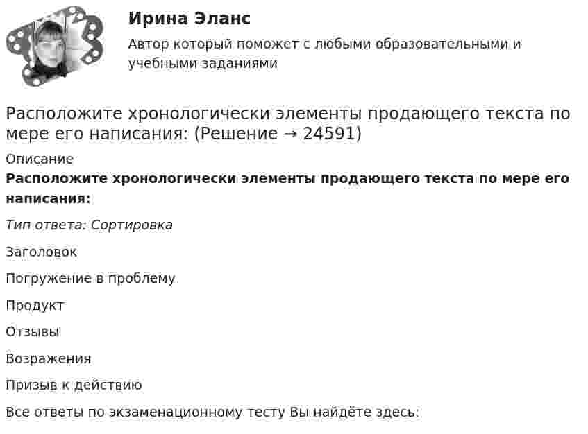      
          Описание
          Расположите хронологически элементы продающего текста по мере его написания:Тип ответа: СортировкаЗаголовокПогружение в проблемуПродуктОтзывыВозраженияПризыв к действиюВсе ответы по экзаменационному тесту Вы найдёте здесь:   
            
            
            Расположите хронологически элементы продающего текста по мере его написания:Расположите хронологически элементы продающего текста по мере его написания:Расположите цитаты известных педагогов в хронологической последовательности, начиная с самой ранней:Расположите шаги алгоритма диагностики ситуации в логической последовательности:Расположите шаги алгоритма контроля в логической последовательности:Расположите шаги по применению рейтинговых шкал наблюдения за поведением (BOS):Расположите элементы налога на добычу полезных ископаемых в последовательности, определяющей его расчет:Расположите разделы Положения об аттестации работников в соответствии с...Расположите разделы Правил внутреннего трудового распорядка в соответствии с Трудовым кодексом РФ:Расположите следующие должности в порядке возрастания:Расположите спортивные разряды в порядке их возрастания:Расположите стандартные налоговые вычеты налогоплательщика, у которого четверо детей, в соответствии с приведенной ниже схемой (слева направо): Налогоплательщик имеет четверых детей:Расположите субрегионы мира в порядке увеличения показателя фертильности женщин -Северная Америка -Юго-Восточная Азия -Южная Америка -Западная Европа -Центральная АфрикаРасположите типы коммуникации в порядке уменьшения эффективности (от более к менее эффективным):
