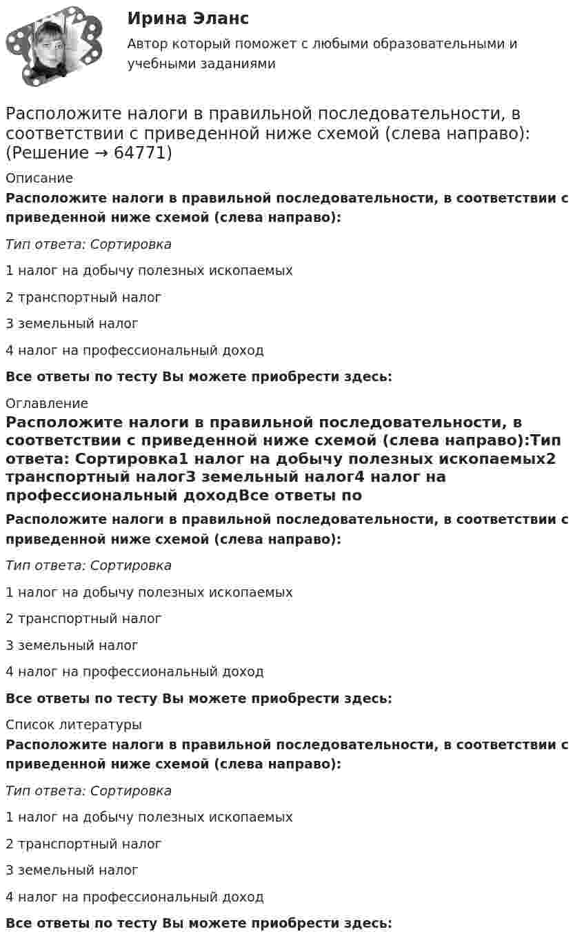     
            Описание
            Расположите налоги в правильной последовательности, в соответствии с приведенной ниже схемой (слева направо):Тип ответа: Сортировка1 налог на добычу полезных ископаемых2 транспортный налог3 земельный налог4 налог на профессиональный доходВсе ответы по тесту Вы можете приобрести здесь:  
            Оглавление
            Расположите налоги в правильной последовательности, в соответствии с приведенной ниже схемой (слева направо):Тип ответа: Сортировка1 налог на добычу полезных ископаемых2 транспортный налог3 земельный налог4 налог на профессиональный доходВсе ответы по тесту Вы можете приобрести здесь:  
            Список литературы
            Расположите налоги в правильной последовательности, в соответствии с приведенной ниже схемой (слева направо):Тип ответа: Сортировка1 налог на добычу полезных ископаемых2 транспортный налог3 земельный налог4 налог на профессиональный доходВсе ответы по тесту Вы можете приобрести здесь:  
            
            
            Расположите навыки, которые по мнению исследователей необходимы  современному лидеру, в порядке уменьшения их приоритетности: 1 тайм-менеджмент  2 самомотивация  3 управление стрессом  4 адаптивность  5 принятие решений  6 выстраивание отношенийРасположите налоги в правильной последовательности, в соответствии с приведенной ниже схемой (слева направо):Расположите налоги в правильной последовательности, в соответствии с приведенной ниже схемой (слева направо):Расположите налоговые теории в порядке их появления (от более ранних к более поздним):Расположите нарушения развития в зависимости от критического периода их возникновения от раннего к позднему  Расположите нормативные акты, регулирующие общественные отношения в сфере планирования и оценки эффективности расходов бюджетных средств в порядке их принятия:Расположите нормативные правовые акты в сфере оценки эффективности расходов бюджетных средств в порядке их принятия:Расположите институты бюджетного права в порядке их введения путем закрепления в законодательстве РФ:Расположите источники семейного права в порядке убывания их юридической силы:Расположите команды в порядке увеличения необходимости разделения в них зон ответственности и внедрения иерархии:Расположите компоненты информационных систем в порядке от наиболее крупных, общих к более частным, локальным:Расположите конфликты в порядке возрастания их масштабности:Расположите критерии оценки задачи в последовательности, соответствующей буквам аббревиатуры SMART:Расположите модели личности в порядке от меньшего количества содержащихся в них факторов к большему: