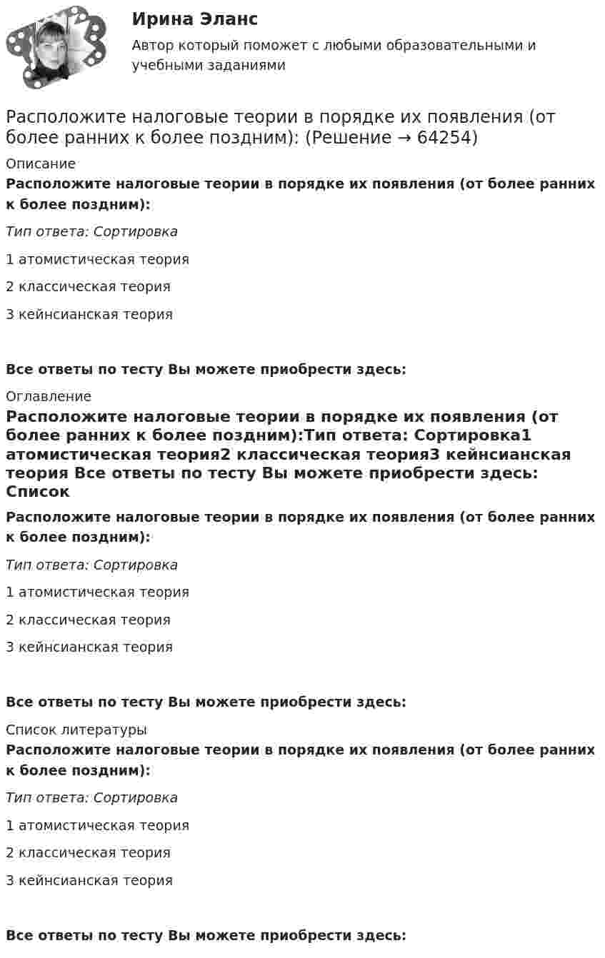      
            Описание
            Расположите налоговые теории в порядке их появления (от более ранних к более поздним):Тип ответа: Сортировка1 атомистическая теория2 классическая теория3 кейнсианская теория Все ответы по тесту Вы можете приобрести здесь:  
            Оглавление
            Расположите налоговые теории в порядке их появления (от более ранних к более поздним):Тип ответа: Сортировка1 атомистическая теория2 классическая теория3 кейнсианская теория Все ответы по тесту Вы можете приобрести здесь:  
            Список литературы
            Расположите налоговые теории в порядке их появления (от более ранних к более поздним):Тип ответа: Сортировка1 атомистическая теория2 классическая теория3 кейнсианская теория Все ответы по тесту Вы можете приобрести здесь:  
            
            
            Расположите налоги в правильной последовательности, в соответствии с приведенной ниже схемой (слева направо):Расположите налоговые теории в порядке их появления (от более ранних к более поздним):Расположите нарушения развития в зависимости от критического периода их возникновения от раннего к позднему  Расположите нормативные акты, регулирующие общественные отношения в сфере планирования и оценки эффективности расходов бюджетных средств в порядке их принятия:Расположите нормативные правовые акты в сфере оценки эффективности расходов бюджетных средств в порядке их принятия:Расположите платежи в правильной последовательности, в соответствии с приведенной ниже схемой (слева направо):Расположите показатели устойчивости предприятий в структуре отчетов по убыванию.. -экологические аспекты -социальные инвестиции -экономические аспекты -социальные аспекты, связанные.. -управление в сфере КСО..Расположите команды в порядке увеличения необходимости разделения в них зон ответственности и внедрения иерархии:Расположите компоненты информационных систем в порядке от наиболее крупных, общих к более частным, локальным:Расположите конфликты в порядке возрастания их масштабности:Расположите критерии оценки задачи в последовательности, соответствующей буквам аббревиатуры SMART:Расположите модели личности в порядке от меньшего количества содержащихся в них факторов к большему:Расположите муниципальные правовые акты, регулирующие вопросы противодействия коррупции на муниципальной службе, в порядке уменьшения их правовой силы (от высших - к низшим):Расположите навыки, которые по мнению исследователей необходимы  современному лидеру, в порядке уменьшения их приоритетности: 1 тайм-менеджмент  2 самомотивация  3 управление стрессом  4 адаптивность  5 принятие решений  6 выстраивание отношений