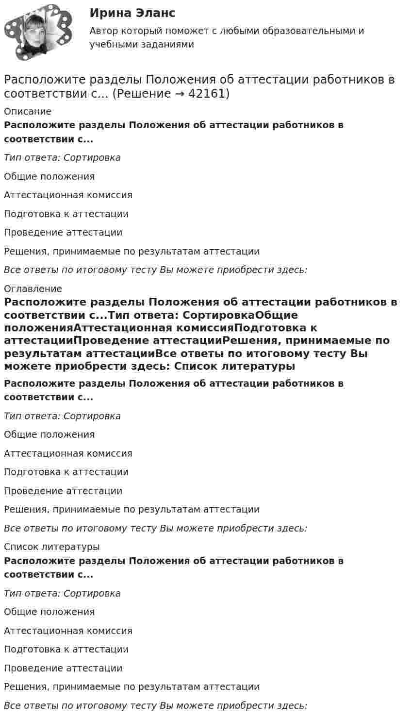      
          Описание
          Расположите разделы Положения об аттестации работников в соответствии с...Тип ответа: СортировкаОбщие положенияАттестационная комиссияПодготовка к аттестацииПроведение аттестацииРешения, принимаемые по результатам аттестацииВсе ответы по итоговому тесту Вы можете приобрести здесь:  
          Оглавление
          Расположите разделы Положения об аттестации работников в соответствии с...Тип ответа: СортировкаОбщие положенияАттестационная комиссияПодготовка к аттестацииПроведение аттестацииРешения, принимаемые по результатам аттестацииВсе ответы по итоговому тесту Вы можете приобрести здесь:  
          Список литературы
          Расположите разделы Положения об аттестации работников в соответствии с...Тип ответа: СортировкаОбщие положенияАттестационная комиссияПодготовка к аттестацииПроведение аттестацииРешения, принимаемые по результатам аттестацииВсе ответы по итоговому тесту Вы можете приобрести здесь: 
            
            
            Расположите разделы должностной инструкции в соответствии с Трудовым кодексом РФ:Расположите разделы Положения об аттестации работников в соответствии с...Расположите разделы Правил внутреннего трудового распорядка в соответствии с Трудовым кодексом РФ:Расположите следующие должности в порядке возрастания:Расположите спортивные разряды в порядке их возрастания:Расположите стандартные налоговые вычеты налогоплательщика, у которого четверо детей, в соответствии с приведенной ниже схемой (слева направо): Налогоплательщик имеет четверых детей:Расположите субрегионы мира в порядке увеличения показателя фертильности женщин -Северная Америка -Юго-Восточная Азия -Южная Америка -Западная Европа -Центральная АфрикаРасположите платежи в правильной последовательности, в соответствии с приведенной ниже схемой (слева направо):Расположите показатели устойчивости предприятий в структуре отчетов по убыванию.. -экологические аспекты -социальные инвестиции -экономические аспекты -социальные аспекты, связанные.. -управление в сфере КСО..Расположите последовательность расположения критерии качества антивирусной программы в порядке убывания их важностиРасположите правовые источники отношений по государственной гражданской службе в порядке возрастания юридической силы:Расположите правовые источники отношений по государственной гражданской службе в порядке убывания юридической силы:Расположите приведенные показатели в порядке увеличения их значения для эффективности бизнеса:Расположите проблемы онлайн-работы в порядке уменьшения их значимости: