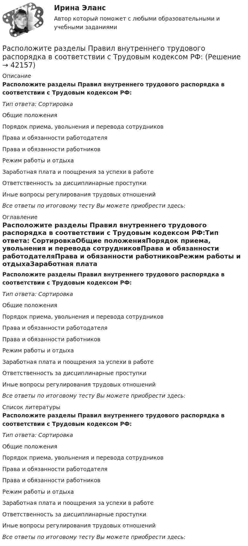      
          Описание
          Расположите разделы Правил внутреннего трудового распорядка в соответствии с Трудовым кодексом РФ:Тип ответа: СортировкаОбщие положенияПорядок приема, увольнения и перевода сотрудниковПрава и обязанности работодателяПрава и обязанности работниковРежим работы и отдыхаЗаработная плата и поощрения за успехи в работеОтветственность за дисциплинарные проступкиИные вопросы регулирования трудовых отношенийВсе ответы по итоговому тесту Вы можете приобрести здесь:  
          Оглавление
          Расположите разделы Правил внутреннего трудового распорядка в соответствии с Трудовым кодексом РФ:Тип ответа: СортировкаОбщие положенияПорядок приема, увольнения и перевода сотрудниковПрава и обязанности работодателяПрава и обязанности работниковРежим работы и отдыхаЗаработная плата и поощрения за успехи в работеОтветственность за дисциплинарные проступкиИные вопросы регулирования трудовых отношенийВсе ответы по итоговому тесту Вы можете приобрести здесь:  
          Список литературы
          Расположите разделы Правил внутреннего трудового распорядка в соответствии с Трудовым кодексом РФ:Тип ответа: СортировкаОбщие положенияПорядок приема, увольнения и перевода сотрудниковПрава и обязанности работодателяПрава и обязанности работниковРежим работы и отдыхаЗаработная плата и поощрения за успехи в работеОтветственность за дисциплинарные проступкиИные вопросы регулирования трудовых отношенийВсе ответы по итоговому тесту Вы можете приобрести здесь: 
            
            
            Расположите разделы Положения об аттестации работников в соответствии с...Расположите разделы Правил внутреннего трудового распорядка в соответствии с Трудовым кодексом РФ:Расположите следующие должности в порядке возрастания:Расположите спортивные разряды в порядке их возрастания:Расположите стандартные налоговые вычеты налогоплательщика, у которого четверо детей, в соответствии с приведенной ниже схемой (слева направо): Налогоплательщик имеет четверых детей:Расположите субрегионы мира в порядке увеличения показателя фертильности женщин -Северная Америка -Юго-Восточная Азия -Южная Америка -Западная Европа -Центральная АфрикаРасположите типы коммуникации в порядке уменьшения эффективности (от более к менее эффективным):Расположите показатели устойчивости предприятий в структуре отчетов по убыванию.. -экологические аспекты -социальные инвестиции -экономические аспекты -социальные аспекты, связанные.. -управление в сфере КСО..Расположите последовательность расположения критерии качества антивирусной программы в порядке убывания их важностиРасположите правовые источники отношений по государственной гражданской службе в порядке возрастания юридической силы:Расположите правовые источники отношений по государственной гражданской службе в порядке убывания юридической силы:Расположите приведенные показатели в порядке увеличения их значения для эффективности бизнеса:Расположите проблемы онлайн-работы в порядке уменьшения их значимости:Расположите пять основных видов деятельности в отношении знаний, которые были идентифицированы как наиболее широко применяемые, в последовательности, установленной ГОСТ Р 57127-2016/PAS 2001:2001:
