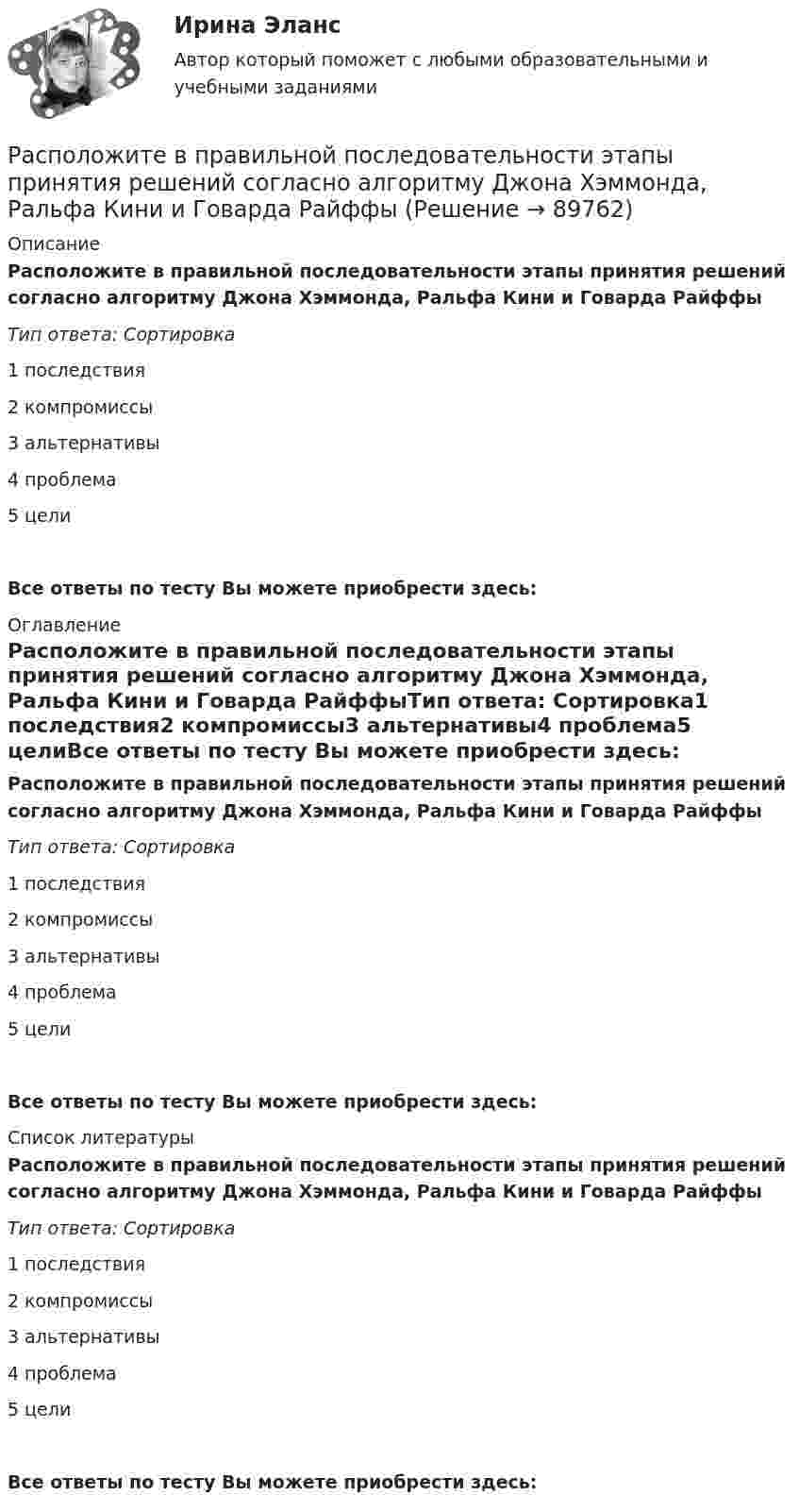      
            Описание
            Расположите в правильной последовательности этапы принятия решений согласно алгоритму Джона Хэммонда, Ральфа Кини и Говарда РайффыТип ответа: Сортировка1        последствия2        компромиссы3        альтернативы4        проблема5        целиВсе ответы по тесту Вы можете приобрести здесь:  
            Оглавление
            Расположите в правильной последовательности этапы принятия решений согласно алгоритму Джона Хэммонда, Ральфа Кини и Говарда РайффыТип ответа: Сортировка1        последствия2        компромиссы3        альтернативы4        проблема5        целиВсе ответы по тесту Вы можете приобрести здесь:  
            Список литературы
            Расположите в правильной последовательности этапы принятия решений согласно алгоритму Джона Хэммонда, Ральфа Кини и Говарда РайффыТип ответа: Сортировка1        последствия2        компромиссы3        альтернативы4        проблема5        целиВсе ответы по тесту Вы можете приобрести здесь:  
            
            
            Расположите в правильной последовательности этапы построения кадровой политики:Расположите в правильной последовательности этапы принятия решений согласно алгоритму Джона Хэммонда, Ральфа Кини и Говарда РайффыРасположите в правильной последовательности этапы проведения оценки эффективности использования бюджетных средств:Расположите в правильной последовательности этапы формирования кадровой политики:Расположите в правильной последовательность этапы алгоритма реорганизации компании: …Расположите в правильном порядке законы диалектики (от первого к третьему):Расположите в правильном порядке конференции, в которых начал применяться термин «устойчивое развитие» -Саммит тысячелетия -«Комиссия Брундтланд» -«Всемирная стратегия охраны природы..»Расположите в правильной последовательности вкладки, которые нужно открыть в 1С ЗУП 8.3. для создания графика отпусков:Расположите в правильной последовательности вкладки, которые нужно открыть в 1С ЗУП 8.3. для создания приказа на отпуск сотрудника:Расположите в правильной последовательности действия при статистическом анализе тенденций и экстраполировании:Расположите в правильной последовательности порядок действий работодателя при сокращении:Расположите в правильной последовательности разделы типового кодекса этики и служебного поведения государственных служащих Российской Федерации и муниципальных служащих:Расположите в правильной последовательности элементы алгоритма нахождения дисперсии:Расположите в правильной последовательности элементы алгоритма установления социально-экономических льгот группового характера:
