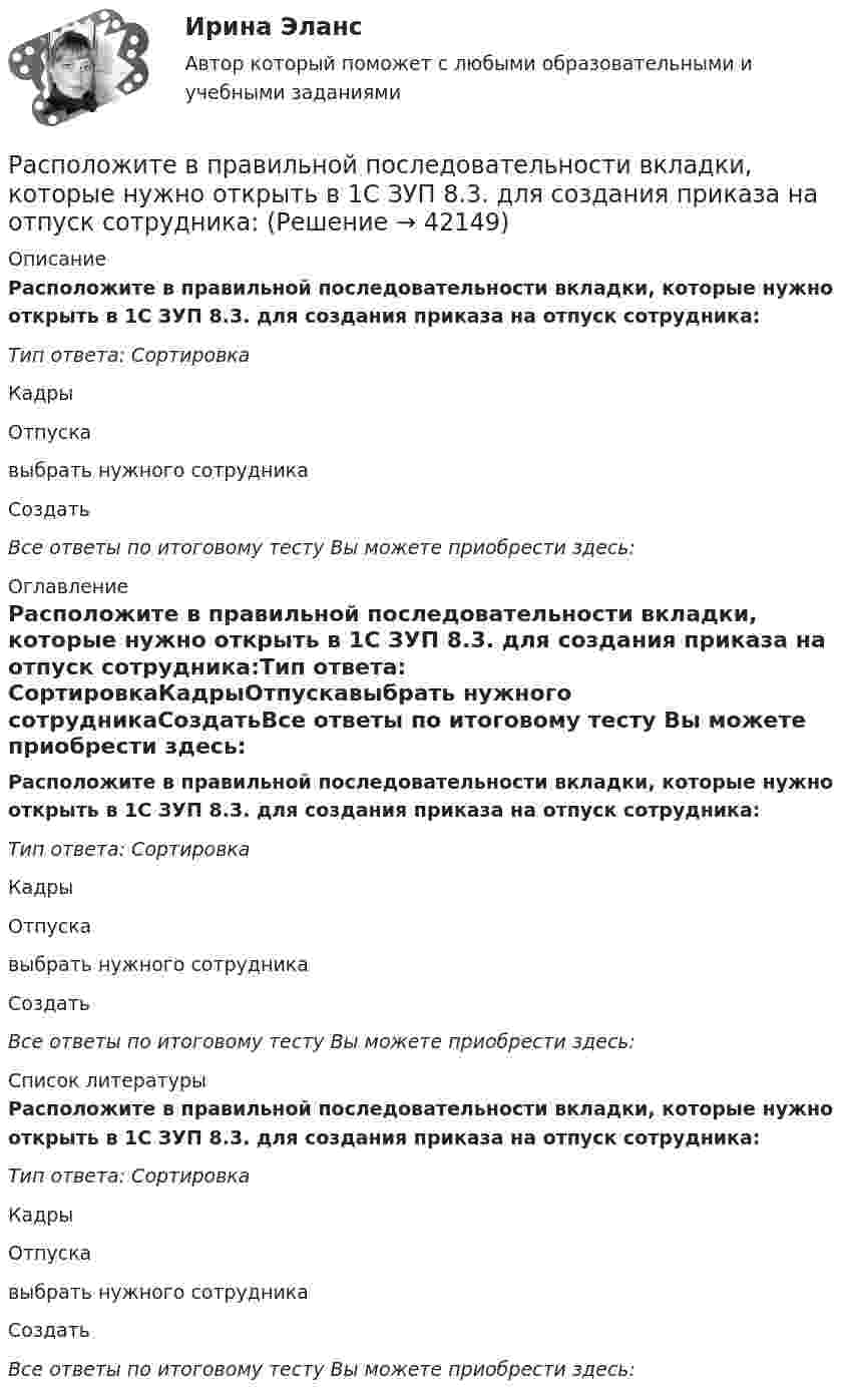      
          Описание
          Расположите в правильной последовательности вкладки, которые нужно открыть в 1С ЗУП 8.3. для создания приказа на отпуск сотрудника:Тип ответа: СортировкаКадрыОтпускавыбрать нужного сотрудникаСоздатьВсе ответы по итоговому тесту Вы можете приобрести здесь:  
          Оглавление
          Расположите в правильной последовательности вкладки, которые нужно открыть в 1С ЗУП 8.3. для создания приказа на отпуск сотрудника:Тип ответа: СортировкаКадрыОтпускавыбрать нужного сотрудникаСоздатьВсе ответы по итоговому тесту Вы можете приобрести здесь:  
          Список литературы
          Расположите в правильной последовательности вкладки, которые нужно открыть в 1С ЗУП 8.3. для создания приказа на отпуск сотрудника:Тип ответа: СортировкаКадрыОтпускавыбрать нужного сотрудникаСоздатьВсе ответы по итоговому тесту Вы можете приобрести здесь: 
            
            
            Расположите в правильной последовательности вкладки, которые нужно открыть в 1С ЗУП 8.3. для создания графика отпусков:Расположите в правильной последовательности вкладки, которые нужно открыть в 1С ЗУП 8.3. для создания приказа на отпуск сотрудника:Расположите в правильной последовательности действия при статистическом анализе тенденций и экстраполировании:Расположите в правильной последовательности порядок действий работодателя при сокращении:Расположите в правильной последовательности разделы типового кодекса этики и служебного поведения государственных служащих Российской Федерации и муниципальных служащих:Расположите в правильной последовательности элементы алгоритма нахождения дисперсии:Расположите в правильной последовательности элементы алгоритма установления социально-экономических льгот группового характера:Распишите две цели с учетом SMART-технологии«Распознать ОСУ»Располагаемые денежные доходы - это ...Располагаемый доход - это ...Расположите активы (1. банкнота 5000 руб., 2. банкнота 100 евро., 3. облигация госзайма, 4. дача) в следующем порядке: от низкой ликвидности к высокой в России:Расположите в верной последовательности ступени теплоты трафика Бена Ханта начиная с самой нижней:Расположите в верном порядке этапы приема сотрудника на работу: